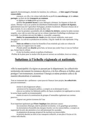 appareils électroménagers, éteindre les lumières, les veilleuses… et faire appel à l’énergie
renouvelable.
        -renoncer, en ville, à la voiture individuelle au profit du convoiturage, de la voiture
partagée, ou bien sûr des transports en commun.
        -se déplacer en train plutôt qu’en avion.
        -préférer les produits locaux à ceux fabriqués à distance, les légumes et fruits de
saison. Abonner vous à un système de distribution hebdomadaire de paniers de légumes,
généralement issus de l’agriculture biologique, produits localement. Plusieurs réseaux de ce
type existent, il y en a sûrement un près de chez vous.
        -éviter les produits suremballés afin de réduire les déchets, comme les plats cuisinés
surgelés, sous vide ou semi-frais qui ont un volume important d’emballage en plastique non
recyclable. Les déchets doivent être triés et, si possible, compostés.
        -limiter la consommation de viande pour des raisons médicales, mais aussi
énergétiques. Le coût de sa production est énorme. (1kg de viande de veau représente 14 kg
de CO2)
        -boire au robinet et éviter les bouteilles d’eau minérale qui créée un volume de
déchet en plus et n’apport rien à la santé.
        -Prendre plutôt une douche qu'un bain, ne laisser pas couler l'eau si vous ne l'utiliser
pas, fermer bien le robinet.
        -Eviter les bombes arésols et parfums d'ambiance.
 -Profiter de la pluie pour la stocker afin de pouvoir arroser ses orchidées, laver sa voiture,…


      Solutions à l’échelle régionale et nationale

De   la municipalité à la région en passant par le département, les collectivités
territoriales deviennent les instances décisives, à la fois efficaces et lisibles, pour
protéger l’environnement, économiser l’énergie et même produire celle-ci de
manière décentralisée et autonome.

Tout en instaurant des « pollutaxes » pour pouvoir financer leurs projets, les collectivités
peuvent notamment :

       -limiter le développement urbain ;
        -promouvoir les transports publics, y compris en en diminuant le prix ;
       -rénover ou réaliser les bâtiments publics de façon exemplaire (en appliquant au moins
la norme haute qualité environnementale)
       -mettre en œuvre la construction de groupes d’immeubles également aux normes
passives ;
       -imposer une gestion économe de l’eau

Il est important également que l'Etat s'implique dans plusieurs causes:
         -les économies d'énergie, dont le potentiel est énorme, vu le gaspillage qui perdure;
         -la réorientation d'ensemble des énergies fossiles vers les renouvelables, y compris en
augmentant les prix des premières et en subvantionnant les secondes;
         -la préparation du passage progressif du nucléaire au renouvelable;
         -la priorité absolue au train et aux transports collectifs, et non plus à l'avion et à la
voiture individuelle;
 