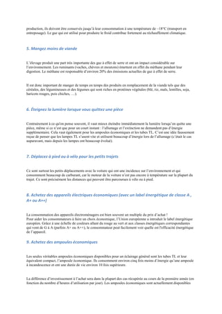 production, ils doivent être conservés jusqu‟à leur consommation à une température de –18°C (transport en
entreposage). Le gaz qui est utilisé pour produire le froid contribue fortement au réchauffement climatique.



5. Mangez moins de viande


L‟élevage produit une part très importante des gaz à effet de serre et ont un impact considérable sur
l‟environnement. Les ruminants (vaches, chèvres et moutons) émettent en effet du méthane pendant leur
digestion. Le méthane est responsable d‟environ 20% des émissions actuelles de gaz à effet de serre.


Il est donc important de manger de temps en temps des produits en remplacement de la viande tels que des
céréales, des légumineuses et des légumes qui sont riches en protéines végétales (blé, riz, maïs, lentilles, soja,
haricots rouges, pois chiches, …).



6. Éteignez la lumière lorsque vous quittez une pièce


Contrairement à ce qu'on pense souvent, il vaut mieux éteindre immédiatement la lumière lorsqu‟on quitte une
pièce, même si ce n‟est que pour un court instant : l‟allumage et l‟extinction ne demandent pas d‟énergie
supplémentaire. Cela vaut également pour les ampoules économiques et les tubes TL. C‟est une idée faussement
reçue de penser que les lampes TL s‟usent vite et utilisent beaucoup d‟énergie lors de l‟allumage (c‟était le cas
auparavant, mais depuis les lampes ont beaucoup évolué).



7. Déplacez à pied ou à vélo pour les petits trajets


Ce sont surtout les petits déplacements avec la voiture qui ont une incidence sur l‟environnement et qui
consomment beaucoup de carburant, car le moteur de la voiture n‟est pas encore à température sur la plupart du
trajet. Ce sont précisément les distances qui peuvent être parcourues à vélo ou à pied.



8. Achetez des appareils électriques économiques (avec un label énergétique de classe A ,
A+ ou A++)


La consommation des appareils électroménagers est bien souvent un multiple du prix d‟achat !
Pour aider les consommateurs à faire un choix économique, l‟Union européenne a introduit le label énergétique
européen. Grâce à une échelle de couleurs allant du rouge au vert et aux classes énergétiques correspondantes
qui vont de G à A (parfois A+ ou A++), le consommateur peut facilement voir quelle est l'efficacité énergétique
de l‟appareil.

9. Achetez des ampoules économiques


Les seules véritables ampoules économiques disponibles pour un éclairage général sont les tubes TL et leur
équivalent compact, l‟ampoule économique. Ils consomment environ cinq fois moins d‟énergie qu‟une ampoule
à incandescence et ont une durée de vie environ 10 fois supérieure.


La différence d‟investissement à l‟achat sera dans la plupart des cas récupérée au cours de la première année (en
fonction du nombre d‟heures d‟utilisation par jour). Les ampoules économiques sont actuellement disponibles
 