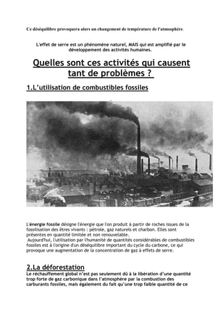 Ce déséquilibre provoquera alors un changement de température de l'atmosphère.


    L'effet de serre est un phénomène naturel, MAIS qui est amplifié par le
                    développement des activités humaines.


   Quelles sont ces activités qui causent
           tant de problèmes ?
1.L’utilisation de combustibles fossiles




L'énergie fossile désigne l'énergie que l'on produit à partir de roches issues de la
fossilisation des êtres vivants : pétrole, gaz naturels et charbon. Elles sont
présentes en quantité limitée et non renouvelable.
 Aujourd'hui, l'utilisation par l'humanité de quantités considérables de combustibles
fossiles est à l'origine d'un déséquilibre important du cycle du carbone, ce qui
provoque une augmentation de la concentration de gaz à effets de serre.


2.La déforestation
Le réchauffement global n’est pas seulement dû à la libération d’une quantité
trop forte de gaz carbonique dans l’atmosphère par la combustion des
carburants fossiles, mais également du fait qu’une trop faible quantité de ce
 