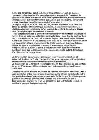même gaz carbonique est absorbée par les plantes. Lorsque les plantes
respirents, elles absorbent le gaz carbonique et expirent de l’oxygène. La
déforestation étant maintenant effectuée à grande échelle, moins nombreuses
sont les plantes qui transforment le gaz carbonique en oxygène, perturbant
encore davantage l’équilibre gazeux de l’atmosphère.
La végétation joue en effet, avec les sols, un rôle important pour fixer une
partie du carbone atmosphèrique planétaire. A cause du déboisement, la
végétation terrestre n'absorbe qu'un quart de l'excédent de carbone dégagé
dans l'atmosphère par les activités humaines.
--->La déforestation est le phénomène de régression des surfaces couvertes de
forêts. C’est un acte tant volontaire qu’involontaire, mais il reste quoi qu’il en
soit la conséquence de l’activité humaine. Depuis l’ère Néolithique, les êtres
humains se sont livrés à une déforestation massive au fil de leur évolution et de
leur adaptation à leurs environnements. Historiquement, la déforestation a
débuté lorsque la population a commencé à augmenter et qu’il était
indispensable de cultiver la terre. L’industrialisation et la modernisation
mondiales ainsi que la croissance démographique ont été autant de facteurs
d’accélération de ce processus.

La déforestation a pour causes principales le développement urbain et
industriel, les feux de friche, l’extension des terres agricoles et l’exploitation
excessive ou anarchique de certaines essences forestières.
La destruction de la forêt est responsable de 20% des émissions de gaz à effets
de serre. C’est un des éléments importants qui causent le réchauffement
climatique.
L'intérêt des zones boisées en termes de richesse biologiques est connu. Mais il
s'agit aussi d'un enjeu majeur dans les débats sur le climat, tant dans le cadre
des "puits de carbone" prévus par le protocole de Kyoto que du fait des grandes
quantités de CO2 qui peuvent être libérées lors d'incendies ou par la
destruction des tourbières. (=un sol caractérisé par sa très forte teneur en
matière organique d'origine végétale)
 