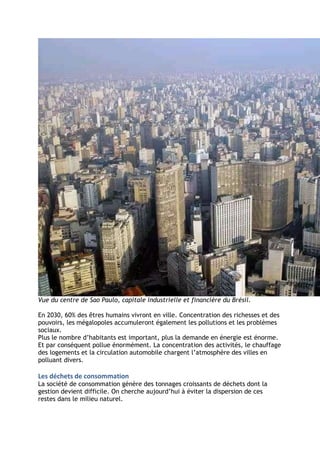 Vue du centre de Sao Paulo, capitale industrielle et financière du Brésil.

En 2030, 60% des êtres humains vivront en ville. Concentration des richesses et des
pouvoirs, les mégalopoles accumuleront également les pollutions et les problèmes
sociaux.
Plus le nombre d’habitants est important, plus la demande en énergie est énorme.
Et par conséquent pollue énormément. La concentration des activités, le chauffage
des logements et la circulation automobile chargent l’atmosphère des villes en
polluant divers.

Les déchets de consommation
La société de consommation génère des tonnages croissants de déchets dont la
gestion devient difficile. On cherche aujourd’hui à éviter la dispersion de ces
restes dans le milieu naturel.
 