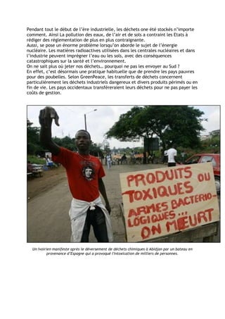 Pendant tout le début de l’ère industrielle, les déchets one été stockés n’importe
comment. Ainsi La pollution des eaux, de l’air et de sols a contraint les Etats à
rédiger des réglementation de plus en plus contraignante.
Aussi, se pose un énorme problème lorsqu’on aborde le sujet de l’énergie
nucléaire. Les matières radioactives utilisées dans les centrales nucléaires et dans
l’industrie peuvent imprégner l’eau ou les sols, avec des conséquences
catastrophiques sur la santé et l’environnement.
On ne sait plus où jeter nos déchets… pourquoi ne pas les envoyer au Sud ?
En effet, c’est désormais une pratique habituelle que de prendre les pays pauvres
pour des poubelles. Selon GreenPeace, les transferts de déchets concernent
particulièrement les déchets industriels dangereux et divers produits périmés ou en
fin de vie. Les pays occidentaux transféreraient leurs déchets pour ne pas payer les
coûts de gestion.




  Un Ivoirien manifeste après le déversement de déchets chimiques à Abidjan par un bateau en
           provenance d’Espagne qui a provoqué l'intoxication de milliers de personnes.
 