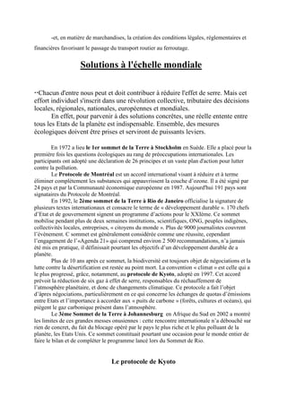 -et, en matière de marchandises, la création des conditions légales, réglementaires et
financières favorisant le passage du transport routier au ferroutage.


                    Solutions à l'échelle mondiale

Chacun d'entre nous peut et doit contribuer à réduire l'effet de serre. Mais cet
effort individuel s'inscrit dans une révolution collective, tributaire des décisions
locales, régionales, nationales, européennes et mondiales.
       En effet, pour parvenir à des solutions concrêtes, une réelle entente entre
tous les Etats de la planète est indispensable. Ensemble, des mesures
écologiques doivent être prises et serviront de puissants leviers.

        En 1972 a lieu le 1er sommet de la Terre à Stockholm en Suède. Elle a placé pour la
première fois les questions écologiques au rang de préoccupations internationales. Les
participants ont adopté une déclaration de 26 principes et un vaste plan d'action pour lutter
contre la pollution.
         Le Protocole de Montréal est un accord international visant à réduire et à terme
éliminer complètement les substances qui appauvrissent la couche d’ozone. Il a été signé par
24 pays et par la Communauté économique européenne en 1987. Aujourd'hui 191 pays sont
signataires du Protocole de Montréal.
         En 1992, le 2ème sommet de la Terre à Rio de Janeiro officialise la signature de
plusieurs textes internationaux et consacre le terme de « développement durable ». 170 chefs
d’Etat et de gouvernement signent un programme d’actions pour le XXIème. Ce sommet
mobilise pendant plus de deux semaines institutions, scientifiques, ONG, peuples indigènes,
collectivités locales, entreprises, « citoyens du monde ». Plus de 9000 journalistes couvrent
l’événement. C sommet est généralement considérée comme une réussite, cependant
l’engagement de l’«Agenda 21» qui comprend environ 2 500 recommandations, n’a jamais
été mis en pratique, il définissait pourtant les objectifs d’un développement durable de a
planète.
         Plus de 10 ans après ce sommet, la biodiversité est toujours objet de négociations et la
lutte contre la désertification est restée au point mort. La convention « climat » est celle qui a
le plus progressé, grâce, notamment, au protocole de Kyoto, adopté en 1997. Cet accord
prévoit la réduction de six gaz à effet de serre, responsables du réchauffement de
l’atmosphère planétaire, et donc de changements climatique. Ce protocole a fait l’objet
d’âpres négociations, particulièrement en ce qui concerne les échanges de quotas d’émissions
entre Etats et l’importance à accorder aux « puits de carbone » (forêts, cultures et océans), qui
piègent le gaz carbonique présent dans l’atmosphère.
         Le 3ème Sommet de la Terre à Johannesburg en Afrique du Sud en 2002 a montré
les limites de ces grandes messes onusiennes : cette rencontre internationale n’a débouché sur
rien de concret, du fait du blocage opéré par le pays le plus riche et le plus polluant de la
planète, les Etats Unis. Ce sommet constituait pourtant une occasion pour le monde entier de
faire le bilan et de compléter le programme lancé lors du Sommet de Rio.


                                  Le protocole de Kyoto
 