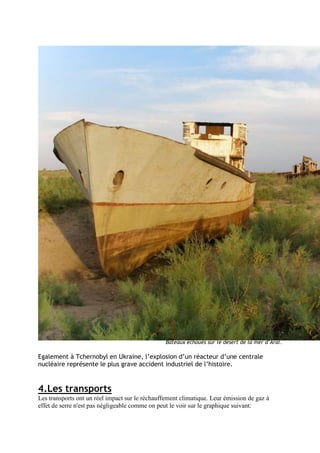 Bateaux échoués sur le désert de la mer d’Aral.

Egalement à Tchernobyl en Ukraine, l’explosion d’un réacteur d’une centrale
nucléaire représente le plus grave accident industriel de l’histoire.


4.Les transports
Les transports ont un réel impact sur le réchauffement climatique. Leur émission de gaz à
effet de serre n'est pas négligeable comme on peut le voir sur le graphique suivant:
 