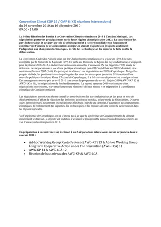 Convention Climat COP 16 / CMP 6 (+2) réunions intersessions)
du 29 novembre 2010 au 10 décembre 2010
09:00 - 17:00

La 16ème Réunion des Parties à la Convention Climat se tiendra en 2010 à Cancún (Mexique). Les
négociations porteront principalement sur le futur régime climatique (post-2012). La contribution des
pays industrialisés et des pays en voie de développement à l’effort mondial et son financement
constitueront l’essence de ces négociations complexes durant lesquelles on évoquera également
l’adaptation aux changements climatiques, le rôle des technologies et les mesures de lutte contre la
déforestation.

La Convention-Cadre des Nations unies sur les Changements climatiques a vu le jour en 1992. Elle sera
complétée par le Protocole de Kyoto de 1997. En vertu du Protocole de Kyoto, les pays industrialisés s‟engagent,
pour la période 2008-2012, à réduire leurs émissions annuelles d‟au moins 5% par rapport à 1990, année de
référence. Les négociations en vue d‟une politique climatique post-2012 ont débuté en 2005 (Montréal) et se
sont intensifiées en 2007 (Bali). On prévoyait de clôturer ces négociations en 2009 à Copenhague. Malgré les
progrès réalisés, les positions étaient trop éloignées les unes des autres pour permettre l‟élaboration d‟une
nouvelle politique climatique. Outre l‟Accord de Copenhague, il a été convenu de poursuivre les négociations.
Des arrangements ont été pris en avril 2010 concernant le programme de travail. En juin 2010 (AWG-KP 12 &
AWG-LCA 10), les négociations de fond redémarreront. Le second semestre 2010 verra encore deux
négociations intersessions, et éventuellement une réunion « de haut niveau » en préparation à la conférence
climatique de Cancún (Mexique).

Les négociations auront pour thème central les contributions des pays industrialisés et des pays en voie de
développement à l‟effort de réduction des émissions au niveau mondial, et leur mode de financement. D‟autres
sujets seront abordés, notamment les mécanismes flexibles (marché du carbone), l‟adaptation aux changements
climatiques, le renforcement des capacités, les technologies et les mesures de lutte contre la déforestation dans
les régions tropicales.

Vu l‟expérience de Copenhague, on ne s‟attend pas à ce que la conférence de Cancún permette de clôturer
entièrement les travaux. L‟objectif est toutefois d‟avancer le plus possible dans certains domaines concrets en
vue d‟un accord contraignant en 2011.


En préparation à la conférence sur le climat, 2 ou 3 négociations intersessions seront organisées dans le
courant 2010 :

         Ad-hoc Working Group Kyoto Protocol (AWG-KP) 13 & Ad-hoc Working Group
         Long term Cooperative Action under the Convention (AWG-LCA) 11
         AWG-KP 14 & AWG-LCA 12
         Réunion de haut niveau des AWG-KP & AWG-LCA
 