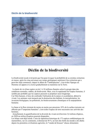 Déclin de la biodiversité




                     Déclin de la biodiversité
La biodiversité recule à tel point que l'on peut évoquer la probabilité de sa sixième extinction
en masse, après les cinq survenues aux temps géologiques antérieurs.Une extinction qui a
peut-être déjà commencé, depuis le début de l'"anthropocène", c'est-à-dire l'époque où
l'homme est apparu et a exercé graduellement sa mainmise sur la Terre.

 La durée de vie d'une espèce est de 1 à 10 millions d'années selon le groupe dans des
conditions normales, stables, de biodiversité. Mais, avec la suprématie de l'espèce humaine, il
semble peu probable que les espèces puissent se perpétuer aussi longtemps.
Car l'être humain, à force de confondre l'utilisation de la nature et sa prédation, détruit le
vivant. Les animaux sont menacés par la destruction des habitats, la surexploitation, les
invasions biologiques, les pollutions, les bouleversements climatiques et la surpopulation
humaine.

La faune et la flore résistent de moins en moins aux pressions: 83% de la surface terrestre est
affectée par l'"empreinte humaine", c'est-à-dire l'espace de terre necessaire aux activités des
hommes.
 Actuellement, la quantification de la diversité du vivant est d'environ 3,6 milions d'epèces,
en 2050 un milion d'espèces pourrait disparaître.
Les bilans sont déjà lourds. L'aire de répartition historique de 173 espèces emblématiques de
mammifères, sur six continents, à diminué de 50 %; un tiers des forêts du monde a été abattu
depuis les premières civilisations agricoles; la "viande de brousse" chasse alimentaire
 