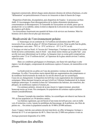 largement commerciale, détruit chaque année plusieurs dizaines de milions d'animaux, et cette
"défaunation" est particulièrement à l'oeuvre en Amazonie et dans le bassin du Congo.

 Disparition d'individus, de population, puis disparition de l'espèce : le processus est bien
établi. Il s'accompagne d'une désorganisation de la chaîne alimentaire (producteurs,
consommateurs et décomposeurs). Et l'ensemble de l'écosystème est touché, parce que sa
productivité ( et sa stabilité, même évolutive) dépend de la diversité des types fonctionnels
des espèces qu'il abrite.
 Les écosystèmes fournissent une quantité de biens et de services aux hommes. Mais les
hommes ont le désir d'avoir plus que nécessaire.

 Biodiversité de l’environnement polaire
       L’Antarctique est un continent de 13,9 millions de kilomètres dont 98% sont
recouverts d’une couche de glace d’1.86 km d’épaisseur environ. Situé au pôle Sud du globe,
sa température varie entre –70°C et –35°C en hiver et –35° C et 5°C en été.
L’Arctique est situé au Nord. A l’inverse de l’Antarctique, l’Arctique est composé d’un océan
limité de terres continentales, mais le froid – sans doute moins intense qu’au pôle Sud – joue
un rôle tout aussi déterminant sur le milieu. La banquise (mer ou océan gelé) comprend une
superficie entre 7,5 et 15 millions de km2, et l’épaisseur de la glace atteint environ 3 mètres,
selon la saison.
       Dans ces conditions géologiques et climatiques, une faune très spécifique à cette
région s’est développée, comprennant de nombreuses espèces d’oiseaux, de mammifères et de
poissons.

       La biodiversité de ces pôles est l’une des premières victimes du réchauffement
climatique. En effet, l’écosystème marin répond déjà aux augmentations des températures et
de nombreux boulversements de mode de vie ont été observés par les scientifiques.
Cause de ces changements: la disparition du krill due à une augmentation des températures
océaniques. Bilan alarmant lorsqu'on sait que le krill est l’élément fondamental de la chaine
trophique antarctique. Il constitue la base de l’alimentation des baleines, des manchots, des
phoques, de nombreuses espèces d’oiseaux,etc…
       Ces animaux polaires, stressés de ne pas réussir à s’approvisionner, procréent
beaucoup moins qu’avant. Par conséquent, les populations de certaines espèces polaires
chutent considérablement.

       Prenons l’exemple des manchots Adélies, les scientifiques ont observé une baisse de
70% de leur population ces 30 dernières années.
       Les baleines également, qui ont besoin d’une tonne de krill par jour, sont en réelle
voix d’extinction, à cela s’ajoute les problêmes du braconnage, de la pollution, des filets de
pêches etc… On estime la population actuelle de 10 000 à 20 000 animaux.

Aussi, l’espace vital des ours polaires devient trop étroit, en effet, la banquise Arctique a
diminué de 15 % et son épaisseur de 40 %. Deux tiers des 25 000 ours polaires vivant en
Arctique pourraient disparaître d’ici 2050.


Disparition des abeilles
 