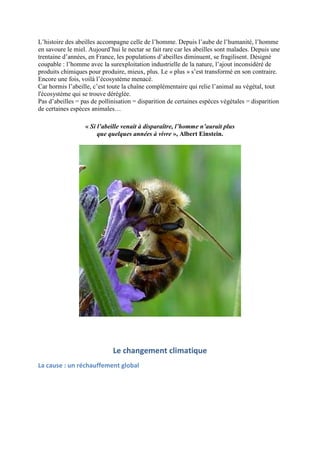 L’histoire des abeilles accompagne celle de l’homme. Depuis l’aube de l’humanité, l’homme
en savoure le miel. Aujourd’hui le nectar se fait rare car les abeilles sont malades. Depuis une
trentaine d’années, en France, les populations d’abeilles diminuent, se fragilisent. Désigné
coupable : l’homme avec la surexploitation industrielle de la nature, l’ajout inconsidéré de
produits chimiques pour produire, mieux, plus. Le « plus » s’est transformé en son contraire.
Encore une fois, voilà l’écosystème menacé.
Car hormis l’abeille, c’est toute la chaîne complémentaire qui relie l’animal au végétal, tout
l'écosystème qui se trouve déréglée.
Pas d’abeilles = pas de pollinisation = disparition de certaines espèces végétales = disparition
de certaines espèces animales…

                  « Si l’abeille venait à disparaître, l’homme n’aurait plus
                       que quelques années à vivre », Albert Einstein.




                             Le changement climatique
La cause : un réchauffement global
 