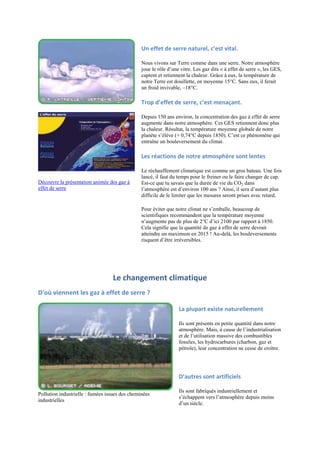 Un effet de serre naturel, c’est vital.

                                                Nous vivons sur Terre comme dans une serre. Notre atmosphère
                                                joue le rôle d‟une vitre. Les gaz dits « à effet de serre », les GES,
                                                captent et retiennent la chaleur. Grâce à eux, la température de
                                                notre Terre est douillette, en moyenne 15°C. Sans eux, il ferait
                                                un froid invivable, –18°C.

                                                Trop d’effet de serre, c’est menaçant.

                                                Depuis 150 ans environ, la concentration des gaz à effet de serre
                                                augmente dans notre atmosphère. Ces GES retiennent donc plus
                                                la chaleur. Résultat, la température moyenne globale de notre
                                                planète s‟élève (+ 0,74°C depuis 1850). C‟est ce phénomène qui
                                                entraîne un bouleversement du climat.

                                                Les réactions de notre atmosphère sont lentes

                                                Le réchauffement climatique est comme un gros bateau. Une fois
                                                lancé, il faut du temps pour le freiner ou le faire changer de cap.
Découvre la présentation animée des gaz à       Est-ce que tu savais que la durée de vie du CO2 dans
effet de serre                                  l‟atmosphère est d‟environ 100 ans ? Ainsi, il sera d‟autant plus
                                                difficile de le limiter que les mesures seront prises avec retard.

                                                Pour éviter que notre climat ne s‟emballe, beaucoup de
                                                scientifiques recommandent que la température moyenne
                                                n‟augmente pas de plus de 2°C d‟ici 2100 par rapport à 1850.
                                                Cela signifie que la quantité de gaz à effet de serre devrait
                                                atteindre un maximum en 2015 ! Au-delà, les bouleversements
                                                risquent d‟être irréversibles.




                                  Le changement climatique
D'où viennent les gaz à effet de serre ?

                                                                  La plupart existe naturellement

                                                                  Ils sont présents en petite quantité dans notre
                                                                  atmosphère. Mais, à cause de l‟industrialisation
                                                                  et de l‟utilisation massive des combustibles
                                                                  fossiles, les hydrocarbures (charbon, gaz et
                                                                  pétrole), leur concentration ne cesse de croître.




                                                                  D’autres sont artificiels

                                                                  Ils sont fabriqués industriellement et
Pollution industrielle : fumées issues des cheminées
                                                                  s‟échappent vers l‟atmosphère depuis moins
industrielles
                                                                  d‟un siècle.
 