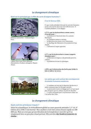 Le changement climatique
Quel est le principal gaz à effet de serre d'origine humaine ?

                                             C’est le fameux CO2.

                                             Ce gaz, le plus abondant émis par les activités humaines
                                             assure à lui seul les deux tiers de l‟effet de serre. A
                                             l‟échelle planétaire, il est dégagé :

                                             à 75 %, par les hydrocarbures comme source
                                             d’énergie pour :
                                             - la production d‟électricité dans les centrales
Pollution automobile : Embouteillages.       thermiques,
Paris.                                       - les transports routiers et aériens,
                                             - la fabrication du ciment et de l‟aluminium,
                                             - le chauffage des bâtiments et la production d‟eau
                                             chaude,
                                             - l‟utilisation d‟engins agricoles.




                                             à 5 %, par les hydrocarbures comme composés
                                             chimiques pour :
                                             - la fabrication d‟engrais et de pesticides pour les
                                             cultures,
Vapeur d'eau issue d'une cheminée            - la production de tous les plastiques.
d'incinération d'ordures ménagères. Région
Alsace.

                                             à 20%, par la destruction des forêts pour brûler le
                                             bois et cultiver les terres.




                                             Les autres gaz sont surtout des conséquences
                                             d’activités humaines modernes

                                             - Le méthane est émis par la digestion des bovins et
                                             autres ruminants dans les élevages intensifs.
                                             - Le protoxyde d‟azote est dégagé par le sol qui reçoit
                                             plus d‟engrais que les cultures ne peuvent absorber.
                                             - L‟ozone est produit par le rayonnement solaire sur
                                             l‟air pollué des villes.



                                 Le changement climatique
Quels sont les principaux risques ?
Selon les scientifiques, le réchauffement global en cours pourrait atteindre 1,1° à 6, 4°
Celsius d'ici 2100. C’est énorme ! Nos ancêtres n’ont rien connu d’aussi rapide en 100
000 ans. Mais ne crois pas qu’une élévation de la température veut dire qu’il va
simplement faire un peu plus chaud partout. Elle entraîne des bouleversements en
chaîne :
 