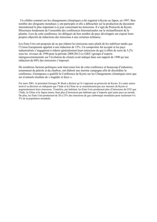 Un célèbre sommet sur les changements climatiques a été organisé à Kyoto au Japon, en 1997. Bon
nombre des dirigeants mondiaux y ont participés et elle a débouchée sur la production du document
international le plus important à ce jour concernant les émissions. Il s’agit du Protocole de Kyoto.
Désormais fondement de l’ensemble des conférences Internationales sur le réchauffement de la
planète. Lors de cette conférence, les délégués de bon nombre de pays développés ont exposé leurs
propres objectifs de réductions des émissions à une certaines échéance.

Les Etats Unis ont proposés de ne pas réduire les émissions mais plutôt de les stabiliser tandis que
l’Union Européenne appelait à une réduction de 15%. Un compromis fut accepté et les pays
industrialisés s’engagèrent à réduire généralement leurs émissions de gaz à effets de serre de 5,2%
sous les niveaux de 1990 pour la période 2008/2012.Le GIEC (groupe d’experts
intergouvernementale sur l’évolution du climat) avait indiqué dans son rapport de 1990 qu’une
réduction de 60% des émissions s’imposait.

De nombreux facteurs politiques sont intervenus lors de cette conférence et beaucoup d’industries,
notamment du pétrole et du charbon, ont élaboré une énorme campagne afin de discréditer la
conférence. Greenpeace a qualifié la Conférence de Kyoto sur les Changements climatiques ainsi que
ses éventuels résultats de « tragédie et farce ».

Fin mars 2001, le président Georges W Bush a déclaré qu‟il s‟opposait au protocole de Kyoto. Il a entre autres
motivé sa décision en indiquant que l‟Inde et la Chine ne se soumettraient pas aux mesures de Kyoto et
augmenteraient leurs émissions. Toutefois, par habitant, les Etats Unis produisent plus d‟émissions de CO2 que
l‟Inde, la Chine et le Japon réunis, bien plus d‟émissions par habitant que n‟importe quel autre pays au monde.
De plus, les Etats Unis produisent de 20 à 25% des émissions de gaz carbonique mondiales pour seulement 4 à
5% de la population mondiale.
 
