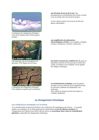 une élévation du niveau de la mer, due
                                                       principalement au réchauffement des océans, car plus
                                                       l‟eau est chaude, plus elle prend de la place.

                                                       A cela s‟ajoute en plus l‟eau issue de la fonte des
                                                       glaces continentales ;




Conséquence du changement climatique :
Fonte d'une banquise dans l'Océan glacial
arctique
                                                       une amplification des phénomènes
                                                       météorologiques extrêmes, avec tempêtes, ouragans,
                                                       cyclones, inondations, canicules, sécheresses… ;




Pins déracinés, lors de la tempête du 26               des bouleversements des conditions de vie, pour les
décembre 1999. Région Ile de France.                   populations chassées de leur pays par la montée des
                                                       océans, les famines ou les tempêtes. On les appelle
                                                       des réfugiés climatiques ;




                                                       un chamboulement écologique, pour des plantes
                                                       sauvages, et aussi cultivées, qui ne supporteront pas
Conséquence du changement climatique.                  les nouvelles conditions de température et de
Terre argileuse craquelée par la sécheresse.           sécheresse.
                                                       Sans oublier les animaux qui devront migrer ou
                                                       s‟adapter rapidement.



                                   Le changement climatique
Les conférences mondiales sur le climat
Tu as entendu parler du protocole de Kyoto, des conférences de Copenhague et de Cancún … Ces grands
rendez-vous mondiaux sur le climat réunissent les représentants de près de 200 pays membres de
l‟Organisation des Nations Unies (ONU) afin de trouver un accord pour lutter contre le réchauffement
planétaire, responsable des changements climatiques.
 