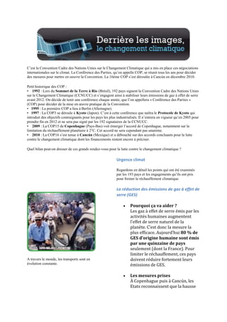 C‟est la Convention Cadre des Nations Unies sur le Changement Climatique qui a mis en place ces négociations
internationales sur le climat. La Conférence des Parties, qu‟on appelle COP, se réunit tous les ans pour décider
des mesures pour mettre en oeuvre la Convention. La 16ème COP s‟est déroulée à Cancún en décembre 2010.

Petit historique des COP :
• 1992 : Lors du Sommet de la Terre à Rio (Brésil), 192 pays signent la Convention Cadre des Nations Unies
sur le Changement Climatique (CCNUCC) et s‟engagent ainsi à stabiliser leurs émissions de gaz à effet de serre
avant 2012. On décide de tenir une conférence chaque année, que l‟on appellera « Conférence des Parties »
(COP) pour décider de la mise en œuvre pratique de la Convention.
• 1995 : La première COP a lieu à Berlin (Allemagne).
• 1997 : La COP3 se déroule à Kyoto (Japon). C‟est à cette conférence que naîtra le Protocole de Kyoto qui
introduit des objectifs contraignants pour les pays les plus industrialisés. Il n‟entrera en vigueur qu‟en 2005 pour
prendre fin en 2012 et ne sera pas signé par les 192 signataires de la CCNUCC.
• 2009 : La COP15 de Copenhague (Pays-Bas) voit émerger l‟accord de Copenhague, notamment sur la
limitation du réchauffement planétaire à 2°C. Cet accord ne sera cependant pas unanime.
• 2010 : La COP16 s‟est tenue à Cancún (Mexique) et a débouché sur des accords concluants pour la lutte
contre le changement climatique dont les financements restent encore à préciser.

Quel bilan peut-on dresser de ces grands rendez-vous pour la lutte contre le changement climatique ?

                                                            Urgence climat

                                                            Regardons en détail les points qui ont été examinés
                                                            par les 193 pays et les engagements qu‟ils ont pris
                                                            pour freiner le réchauffement climatique.

                                                            La réduction des émissions de gaz à effet de
                                                            serre (GES)

                                                                     Pourquoi ça va aider ?
                                                                     Les gaz à effet de serre émis par les
                                                                     activités humaines augmentent
                                                                     l’effet de serre naturel de la
                                                                     planète. C’est donc la mesure la
                                                                     plus efficace. Aujourd’hui 80 % de
                                                                     GES d’origine humaine sont émis
                                                                     par une quinzaine de pays
                                                                     seulement (dont la France). Pour
                                                                     limiter le réchauffement, ces pays
A travers le monde, les transports sont en                           doivent réduire fortement leurs
évolution constante.                                                 émissions de GES.

                                                                     Les mesures prises
                                                                     À Copenhague puis à Cancún, les
                                                                     Etats reconnaissent que la hausse
 