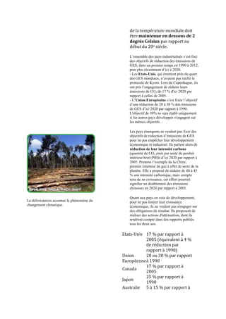 de la température mondiale doit
                                               être maintenue en dessous de 2
                                               degrés Celsius par rapport au
                                               début du 20e siècle.

                                               L‟ensemble des pays industrialisés s‟est fixé
                                               des objectifs de réduction des émissions de
                                               GES, dans un premier temps en 1990 à 2012,
                                               puis plus récemment d‟ici à 2020.
                                               - Les Etats-Unis, qui émettent près du quart
                                               des GES mondiaux, n‟avaient pas ratifié le
                                               protocole de Kyoto. Lors de Copenhague, ils
                                               ont pris l‟engagement de réduire leurs
                                               émissions de CO2 de 17 % d'ici 2020 par
                                               rapport à celles de 2005.
                                               - L‟Union Européenne s‟est fixée l‟objectif
                                               d‟une réduction de 20 à 30 % des émissions
                                               de GES d‟ici 2020 par rapport à 1990.
                                               L'objectif de 30% ne sera établi uniquement
                                               si les autres pays développés s'engagent sur
                                               les mêmes objectifs .

                                               Les pays émergents ne veulent pas fixer des
                                               objectifs de réduction d‟émissions de GES
                                               pour ne pas empêcher leur développement
                                               économique et industriel. Ils parlent alors de
                                               réduction de leur intensité carbone
                                               (quantité de CO2 émis par unité de produit
                                               intérieur brut (PIB)) d‟ici 2020 par rapport à
                                               2005. Prenons l‟exemple de la Chine,
                                               premier émetteur de gaz à effet de serre de la
                                               planète. Elle a proposé de réduire de 40 à 45
                                               % son intensité carbonique, mais compte
                                               tenu de sa croissance, cet effort pourrait
                                               signifier un doublement des émissions
                                               chinoises en 2020 par rapport à 2005.

                                               Quant aux pays en voie de développement,
La déforestation accentue le phénomène du      pour ne pas limiter leur croissance
changement climatique.                         économique, ils ne veulent pas s'engager sur
                                               des obligations de résultat. Ils proposent de
                                               réaliser des actions d'atténuation, dont ils
                                               rendront compte dans des rapports publiés
                                               tous les deux ans.

                                            Etats-Unis 17 % par rapport à
                                                       2005 (équivalent à 4 %
                                                       de réduction par
                                                       rapport à 1990)
                                            Union      20 ou 30 % par rapport
                                            Européenne à 1990
                                                       17 % par rapport à
                                            Canada
                                                       2005
                                                       25 % par rapport à
                                            Japon
                                                       1990
                                            Australie 5 à 15 % par rapport à
 