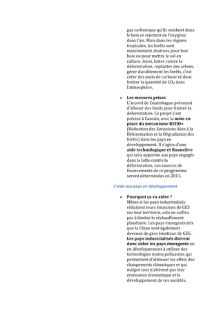 gaz carbonique qu’ils stockent dans
      le bois et rejettent de l’oxygène
      dans l’air. Mais dans les régions
      tropicales, les forêts sont
      massivement abattues pour leur
      bois ou pour mettre le sol en
      culture. Ainsi, lutter contre la
      déforestation, replanter des arbres,
      gérer durablement les forêts, c’est
      créer des puits de carbone et donc
      limiter la quantité de CO2 dans
      l’atmosphère.

      Les mesures prises
      L’accord de Copenhague prévoyait
      d’allouer des fonds pour limiter la
      déforestation. Ce projet s’est
      précisé à Cancún, avec la mise en
      place du mécanisme REDD+
      (Réduction des Emissions liées à la
      Déforestation et la Dégradation des
      forêts) dans les pays en
      développement. Il s’agira d’une
      aide technologique et financière
      qui sera apportée aux pays engagés
      dans la lutte contre la
      déforestation. Les sources de
      financements de ce programme
      seront déterminées en 2011.

L’aide aux pays en développement

      Pourquoi ça va aider ?
      Même si les pays industrialisés
      réduisent leurs émissions de GES
      sur leur territoire, cela ne suffira
      pas à limiter le réchauffement
      planétaire. Les pays émergents tels
      que la Chine sont également
      devenus de gros émetteur de GES.
      Les pays industrialisés doivent
      donc aider les pays émergents ou
      en développement à utiliser des
      technologies moins polluantes qui
      permettent d’atténuer les effets des
      changements climatiques et qui
      malgré tout n’altèrent pas leur
      croissance économique et le
      développement de ces sociétés.
 