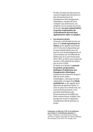 De plus, les pays les plus pauvres,
         souvent frappés plus durement et
         plus directement par les
         conséquences des changements
         climatiques, ont plus de mal à
         s’adapter aux sécheresses, aux
         tempêtes et à la montée du niveau
         de la mer. Les pays industrialisés
         en partie responsables du
         réchauffement doivent donc
         également les aider à s’adapter.

         Les mesures prises
         A Cancún a été décidée la mise en
         place d’un fonds spécial pour le
         climat, qu’on appelle aussi fonds
         vert. Il sera mis à disposition par
         les pays industrialisés pour les
         pays en voie de développement, et
         sera à hauteur de 10 milliards de
         dollars par an à court terme pour
         2010, 2011 et 2012, puis monterait
         ensuite à 100 milliards de dollars
         par an d'ici à 2020.
         Ce fonds sera destiné à soutenir
         les projets, programmes,
         politiques d’adaptation aux
         changements climatiques
         (réduction des émissions de gaz à
         effet de serre, forêts,
         technologies…) des pays les plus
         vulnérables. Il s’agira d’un fonds
         multilatéral, ce qui signifie qu’il
         dépendra de plusieurs Etats. La
         mise en place de ce fonds vert, ses
         sources de financement, et les
         priorités d’attribution des
         financements par les différents
         Etats restent encore à définir. Des
         groupes de travail s’organisent
         actuellement afin de préciser ce
         projet.



Finalement, le bilan des COP est-il satisfaisant
pour limiter le réchauffement planétaire ?
Chaque conférence a son propre lot de critiques
positives et négatives de la part de l‟opinion publique,
des politiques et des ONG. Par exemple, pour
 
