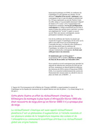 beaucoup de politiques et d‟ONG, la conférence de
                                                         Copenhague n‟a pas répondu aux attentes. Ils ont
                                                         dénoncé l‟adoption d’un accord « minimum » peu
                                                         contraignant et qui n‟a pas été adopté en plénière par
                                                         les 193 pays représentés au sein des Nations Unies.
                                                         En effet, même si l‟accord établit clairement l‟objectif
                                                         de limiter à 2°C (voire 1,5°C) l‟augmentation des
                                                         températures mondiales, il n'est pas juridiquement
                                                         contraignant et n‟oblige actuellement pas les Etats à
                                                         mettre en place des mesures pour y parvenir. Les pays
                                                         ont simplement été "invités" à signer ce nouvel
                                                         accord. Mais sans mesure contraignante, aucune
                                                         participation mondiale n'est garantie.

                                                         Lors de la conférence de Cancún, les projets qui
                                                         avaient été évoqués à Copenhague ont été remis sur la
                                                         table et ont enfin trouvé un accord partagé par
                                                         l‟ensemble des pays. Le bilan de cette conférence a
                                                         donc été plus positif que la conférence de
                                                         Copenhague, car même si les accords convenus ne
                                                         sont pas vraiment plus contraignants, les Etats sont
                                                         enfin parvenus à un consensus.

                                                         Et maintenant, que va-t-il se passer ?
                                                         La prochaine COP se tiendra à Durban en Afrique
                                                         du Sud, du 28 novembre au 9 décembre 2011.

                                                         On en attend un accord contraignant pour atteindre les
                                                         objectifs de réduction des émissions de GES qui ont
                                                         été fixés, notamment un objectif global de réduction
                                                         des émissions de GES à moyen et long terme (2050).
                                                         Enfin, il en ressortira la détermination des sources de
                                                         financement des mesures dont on a décidé la mise en
                                                         place (le fonds vert, le REDD+…)




L‟Agence de l‟Environnement et de la Maîtrise de l‟Energie (ADEME) a exposé pendant le sommet de
Copenhague sur les façades des monuments de la capitale danoise une série de photos : « Le climat change la vie
des gens »


Cette photo illustre un effet du réchauffement climatique: le
Killimanjaro (la montagne la plus haute d'Afrique).En février 1993 elle
était recouverte de neige,alors qu'en février 2000 il n'y a presque plus
de neige.

Le réchauffement climatique est aussi appelé réchauffement
planétaire.C'est un phénomène d'augmentation ,à l'échelle mondiale et
sur plusieurs années de la température moyenne des océans et de
l'atmosphère.La communauté scientifique attribue à ce réchauffement
global une origine humaine.
 
