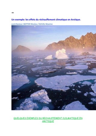 Un exemple: les effets du réchauffement climatique en Arctique.
contributeur: BOTTER Nicolas / DUVAL Maxime




  QUELQUES EXEMPLES DU RECHAUFFEMENT CLILMATIQUE EN
                      ARCTIQUE
 