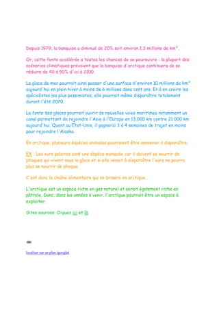 Depuis 1979, la banquise a diminué de 20% soit environ 1.3 millions de km².

Or, cette fonte accélérée a toutes les chances de se poursuivre : la plupart des
scénarios climatiques prévoient que la banquise d'arctique continuera de se
réduire de 40 à 50% d'ici à 2100.

La glace de mer pourrait ainsi passer d'une surface d'environ 10 millions de km²
aujourd'hui en plein hiver à moins de 6 millions dans cent ans. Et à en croire les
spécialistes les plus pessimistes, elle pourrait même disparaître totalement
durant l'été 2070.

La fonte des glaces pourrait ouvrir de nouvelles voies maritimes notamment un
canal permettant de rejoindre l'Asie à l'Europe en 13.000 km contre 21.000 km
aujourd'hui. Quant au Etat-Unis, il gagnerai 3 à 4 semaines de trajet en moins
pour rejoindre l'Alaska.

En arctique, plusieurs éspèces animales pourraient être ammener à disparaître.

EX : Les ours polaires sont une éspèce menacée car il doivent se nourrir de
phoques qui vivent sous la glace et si elle venait à disparaître l'ours ne pourra
plus se nourrir de phoque.

C'est donc la chaîne alimentaire qui se brisera en arctique.

L'arctique est un espace riche en gaz naturel et serait également riche en
pétrole. Donc, dans les années à venir, l'arctique pourrait être un espace à
exploiter.

Sites sources: Cliquez ici et là.




localiser sur un plan (google)
 