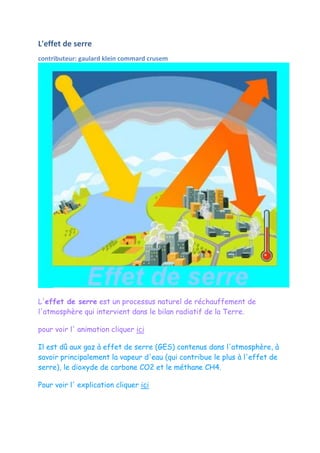 L'effet de serre
contributeur: gaulard klein commard crusem




L'effet de serre est un processus naturel de réchauffement de
l'atmosphère qui intervient dans le bilan radiatif de la Terre.

pour voir l' animation cliquer ici

Il est dû aux gaz à effet de serre (GES) contenus dans l'atmosphère, à
savoir principalement la vapeur d'eau (qui contribue le plus à l'effet de
serre), le dioxyde de carbone CO2 et le méthane CH4.

Pour voir l' explication cliquer ici
 