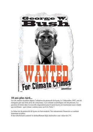 10 ans plus tard...
Les dix années écoulées depuis l‟adoption du protocole de kyoto, le 11décembre 1997, ont été
marquées par une forte prise de conscience. Les constats scientifiques ont été précisés. La
question d‟entrée dans la nouvelle négociation pour le post-kyoto est maintenant aussi simple
que terrifiante : quel climat voulons-nous sur le la Terre ?

Le bilan tiré du protocole de kyoto est fort modeste. Ses mécanismes financiers se mettent
lentement en place.
Il faut absolument contenir le réchauffement déjà enclenché à une valeur de 2°C.
 