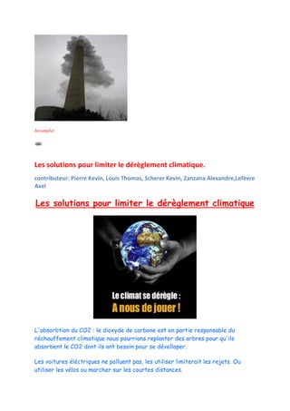 Incomplet




Les solutions pour limiter le dérèglement climatique.
contributeur: Pierre Kevin, Louis Thomas, Scherer Kevin, Zanzana Alexandre,Lefèvre
Axel

Les solutions pour limiter le dérèglement climatique




L'absorbtion du CO2 : le dioxyde de carbone est en partie responsable du
réchauffement climatique nous pourrions replanter des arbres pour qu'ils
absorbent le CO2 dont ils ont besoin pour se dévelloper.

Les voitures éléctriques ne polluent pas, les utiliser limiterait les rejets. Ou
utiliser les vélos ou marcher sur les courtes distances.
 
