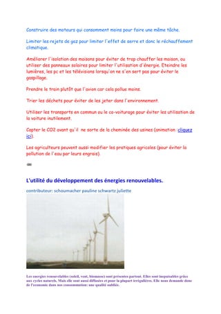 Construire des moteurs qui consomment moins pour faire une même tâche.

Limiter les rejets de gaz pour limiter l'effet de serre et donc le réchauffement
climatique.

Améliorer l'isolation des maisons pour éviter de trop chauffer les maison, ou
utiliser des panneaux solaires pour limiter l'utilisation d'énergie. Eteindre les
lumières, les pc et les télévisions lorsqu'on ne s'en sert pas pour éviter le
gaspillage.

Prendre le train plutôt que l'avion car cela pollue moins.

Trier les déchets pour éviter de les jeter dans l'environnement.

Utiliser les transports en commun ou le co-voiturage pour éviter les utilisation de
la voiture inutilement.

Capter le CO2 avant qu'il ne sorte de la cheminée des usines (animation :cliquez
ici).

Les agriculteurs peuvent aussi modifier les pratiques agricoles (pour éviter la
pollution de l'eau par leurs engrais).




L'utilité du développement des énergies renouvelables.
contributeur: schoumacher pauline schwartz juliette




Les energies renouvelables (soleil, vent, biomasse) sont présentes partout. Elles sont inepuisables grâce
aux cycles naturels. Mais elle sont aussi diffusées et pour la plupart irrégulières. Elle nous demande donc
de l'economie dans nos consommation: une qualité oubliée.
 
