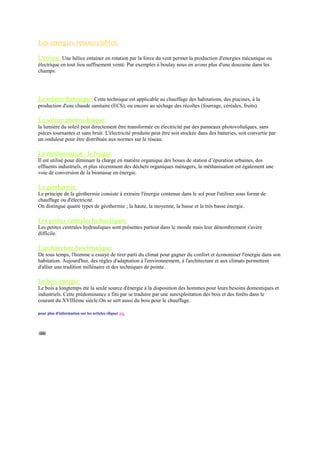 Les energies renouvelables:

L'eolien: Une hélice entainer en rotation par la force du vent permet la production d'energies mécanique ou
électrique en tout lieu suffisement venté. Par exemples à boulay nous en avons plus d'une douzaine dans les
champs.




Le solaire thermique: Cette technique est applicable au chauffage des habitations, des piscines, à la
production d'eau chaude sanitaire (ECS), ou encore au séchage des récoltes (fourrage, céréales, fruits).

Le solaire photovoltaïque:
la lumière du soleil peut directement être transformée en électricité par des panneaux photovoltaïques, sans
pièces tournantes et sans bruit. L'électricité produite peut être soit stockée dans des batteries, soit convertie par
un onduleur pour être distribuée aux normes sur le réseau.

La méthanisation : le biogaz
Il est utilisé pour diminuer la charge en matière organique des boues de station d‟épuration urbaines, des
effluents industriels, et plus récemment des déchets organiques ménagers, la méthanisation est également une
voie de conversion de la biomasse en énergie.

La géothermie:
Le principe de la géothermie consiste à extraire l'énergie contenue dans le sol pour l'utiliser sous forme de
chauffage ou d'électricité.
On distingue quatre types de géothermie ; la haute, la moyenne, la basse et la très basse énergie.

Les petites centrales hydrauliques:
Les petites centrales hydrauliques sont présentes partout dans le monde mais leur dénombrement s'avère
difficile.

L'architecture bioclimatique:
De tous temps, l'homme a essayé de tirer parti du climat pour gagner du confort et économiser l'énergie dans son
habitation. Aujourd'hui, des règles d'adaptation à l'environnement, à l'architecture et aux climats permettent
d'allier une tradition millénaire et des techniques de pointe.

Le bois-énergie:
Le bois a longtemps été la seule source d'énergie à la disposition des hommes pour leurs besoins domestiques et
industriels. Cette prédominance a fini par se traduire par une surexploitation des bois et des forêts dans le
courant du XVIIIème siècle.On se sert aussi du bois pour le chauffage.

pour plus d'information sur les articles cliquer ici.
 