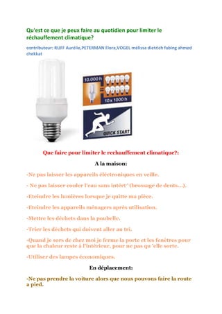 Qu'est ce que je peux faire au quotidien pour limiter le
réchauffement climatique?
contributeur: RUFF Aurélie,PETERMAN Flora,VOGEL mélissa dietrich fabing ahmed
chekkat




       Que faire pour limiter le rechauffement climatique?:

                               A la maison:

-Ne pas laisser les appareils éléctroniques en veille.

- Ne pas laisser couler l'eau sans intért^(brossage de dents...).

-Eteindre les lumières lorsque je quitte ma pièce.

-Eteindre les appareils ménagers après utilisation.

-Mettre les déchets dans la poubelle.

-Trier les déchets qui doivent aller au tri.

-Quand je sors de chez moi je ferme la porte et les fenêtres pour
que la chaleur reste à l'intérieur, pour ne pas qu 'elle sorte.

-Utiliser des lampes économiques.

                             En déplacement:

-Ne pas prendre la voiture alors que nous pouvons faire la route
a pied.
 