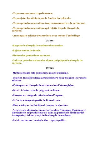 -Ne pas consommer trop d'essence.

-Ne pas jeter les déchets par la fenêtre du vehicule.

-Ne pas prendre une voiture trop consommatrice de acrburant.

-Ne pas prendre une voiture qui rejette trop de dioxyde de
carbone.

- Au magasin acheter des produits avec moins d'emballage.

                              Usines:

-Recycler le dioxyde de carbone d'une usine.

-Rejeter moins de fumée.

-Mettre des protections sur nous.

-Cultiver près des usines des alques qui piègent le dioxyde de
carbone.

                              Divers:

-Mettre ecoogle cela consomme moins d'énergie.

-Injecter du soufre dans la stratosphère pour bloquer les rayons
solaires.

-S'attaquer au dioxyde de carbone dans l'atmosphère.

-Eclaircir la terre en la peignant en blanc.

-Envoyer un nuage de miroirs dans l'espace.

-Créer des nuages à partir de l'eau de mer.

-Pluies acides et réduction de la couche d'ozone.

-Acheter ses aliments comme la viandes, fromages, légumes,etc,
directement au producteur du coin, ca permet de diminuer les
transports, et donc le rejets du dioxyde de carbone.

-En bio carburant, centrale électrique à paille.
 