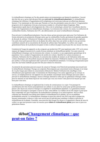 Le réchauffement climatique est l'un des grands enjeux environnementaux qui hantent la population. L'accent
doit être fait sur ce qu'un individu peut faire pour prévenir le réchauffement planétaire. Le réchauffement
climatique fait référence à l'augmentation de la température de la terre peu à peu qui est affecté par plusieurs
facteurs. C'est maintenant un fait connu que l'homme est l'une des principales causes de celui-ci. L'augmentation
progressive de la température n'est pas un processus soudain et a été présent depuis longtemps. Mais
l'augmentation rapide dans le développement des villes et de la technologie a donné lieu à la pollution dont les
causes sont l'augmentation du réchauffement climatique. Les émissions des voitures, les usines, la combustion de
combustibles fossiles, l'utilisation des CFC, des déboisements ont causé le réchauffement climatique.

Pour prévenir le réchauffement planétaire, l'une des choses qu'une personne peut opter pour l'est l'utilisation de
formes alternatives de production d'énergie autres que les combustibles fossiles qui donnent de grandes quantités
de dioxyde de carbone. Utilisation de l'énergie solaire peut être une bonne alternative qui peut être employée.
Une autre chose qu'ils peuvent faire est de planter des arbres dans leur cour arrière ou dans la rue qui sont des
contrôleurs naturels de la concentration de dioxyde de carbone dans l'atmosphère. Les arbres sont coupés
généralement baisse de la production de papier et donc à utiliser du papier recyclé peut être une mesure très bien.

Limitation de l'usage des appareils ou des composés qui produit des CFC peut également aider. CFC est la raison
majeure de l'appauvrissement de la couche d'ozone entraînent un réchauffement global. Une autre raison du
réchauffement climatique sont les émissions des voitures. Le monde a vu une augmentation géométrique de la
population. Ceci a conduit à l'augmentation du nombre de voitures. Identifier les voitures économes en
carburant, l'utilisation des bio-carburants, la correction des modèles de moteurs ou de l'utilisation même des
voitures électriques sont d'excellents moyens de réduire les émissions. Préférant la marche, le vélo et le transport
par autobus, le train peut également aider à prévenir le réchauffement planétaire. Covoiturage d'organisation peut
aussi être une bonne méthode qui peut être fait pour réduire les émissions.

Au domicile des personnes peuvent essayer de conserver l'énergie et de l'électricité permettant ainsi de prévenir
le réchauffement climatique. Passage aux ampoules fluocompactes qui consomment moins d'énergie et un temps
de vie plus longue peut réduire la consommation d'électricité. Réduire l'utilisation des chauffages et des
refroidisseurs peut également aider. Commutation de l'électronique et les autres appareils qui ne sont pas en
service, en remplacement de vieil appareil avec des produits consommant moins d'énergie peut aussi aider à
prévenir le réchauffement climatique. Sources d'énergie alternatives telles que les générateurs d'énergie solaire
pour les maisons est une bonne façon de vous assurer que vous avez trouvé votre pouvoir de moyens qui sont
bons pour votre terre.

Le réchauffement climatique est également due à moins de connaissances à ce sujet. C'est pourquoi la
sensibilisation doit être fournis principalement aux enfants et ceux dans les usines pour qu'elles puissent aussi
penser à des façons de conserver l'énergie et à empêcher le réchauffement planétaire. Les générations futures
doivent être encouragés et enseignés à sauver la Terre, notre habitat. Les médias ont un rôle majeur à jouer pour
faire comprendre aux gens l'importance du réchauffement climatique et ses préoccupations. Seul un effort
collectées par l'humanité tout entière peut réduire le réchauffement de la planète, qui est un problème
profondément enraciné. Le réchauffement climatique ne peut être enlevée tout d'un coup mais la plupart des
mesures mentionnées ci-dessus si elles sont suivies par un individu peut contribuer à réduire et prévenir le
réchauffement de la planète. Ensemble, nous pouvons faire bouger les choses et il appartient à chacun de nous de
veiller à ce que nous prenions toutes les mesures pour réduire le réchauffement global, pour nous et pour nos
générations futures.




   débatChangement climatique : que
peut-on faire ?
 