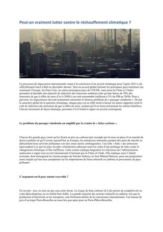 Peut-on vraiment lutter contre le réchauffement climatique ?




Le processus de négociation internationale visant à la conclusion d‟un accord climatique pour l‟après 2012 a été
officiellement lancé à Bali en décembre dernier. Seul un accord global incluant les principaux pays émetteurs (au
minimum l‟Europe, les États-Unis, les autres principaux pays de l‟OCDE, mais aussi la Chine et l‟Inde)
permettra d‟atteindre des objectifs de réduction des émissions ambiteux (tels qu?une baisse de 50% des
émissions de gaz à effets de serre d‟ici à 2050) à un coût raisonnable (inférieur à 5% du PIB en 2050). Pour y
parvenir, les négociateurs devront notamment surmonter le fameux problème du « passager clandestin ». De par
le caractère global de la question climatique, chaque pays est en effet incité à laisser les autres supporter seuls le
coût de réduction des émissions de gaz à effets de serre, sachant qu?il en tirera strictement les mêmes bénéfices.
Chacun raisonnant de façon identique, personne n?a d‟intérêt à signer un accord contraignant.




Le problème du passager clandestin est amplifié par la crainte de « fuites carbone »




Chacun des grands pays craint qu?en fixant un prix au carbone (par exemple par la mise en place d‟un marché de
droits à polluer tel qu?il existe aujourd‟hui en Europe), les entreprises nationales perdent des parts de marché ou
délocalisent leurs activités polluantes vers des zones moins contraignantes. Une telle « fuite » des émissions
équivaudrait à ce que les pays les plus volontaristes subissent seuls les coûts d‟une politique de lutte contre le
changement climatique in fine inefficace. Cette crainte explique largement les réticences de l‟administration
américaine à signer tout accord international n?incluant pas la Chine et l‟Inde. Elle explique aussi l‟intérêt
croissant, dont témoignent les récents propos de Nicolas Sarkozy ou José Manuel Barroso, pour une proposition
aussi risquée qu?une taxe européenne sur les importations de biens intensifs en carbone en provenance de pays
polluants.




L’argument est-il pour autant recevable ?




En un mot : non, en tout cas pas sous cette forme. Le risque de fuite carbone lié à des pertes de compétitivité ou
à des délocalisations est en réalité bien faible. La grande majorité des secteurs intensifs en carbone, tels que la
production d‟électricité ou les transports, sont fortement abrités de la concurrence internationale. Une hausse de
prix d‟un trajet Paris-Bruxelles ne nous fera pas opter pour un Paris-Pékin-Bruxelles
 