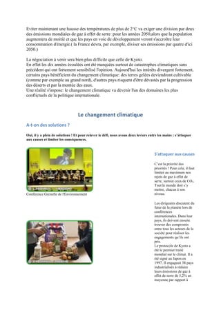 Eviter maintenant une hausse des températures de plus de 2°C va exiger une division par deux
des émissions mondiales de gaz à effet de serre pour les années 2050,alors que la population
augmentera de moitié et que les pays en voie de développement veront s'accroître leur
consommation d'énergie.( la France devra, par exemple, diviser ses émissions par quatre d'ici
2050.)

La négociation à venir sera bien plus difficile que celle de Kyoto.
En effet les dix années écoulées ont été marquées surtout de catastrophes climatiques sans
précédent qui ont fortement sensibilisé l'opinion. Aujourd'hui les intérêts divergent fortement,
certains pays bénéficient du changement climatique: des terres gelées deviendront cultivable
(comme par exemple au grand nord), d'autres pays risquent d'être dévastés par la progression
des déserts et par la montée des eaux.
Une réalité s'impose: le changement climatique va devenir l'un des domaines les plus
conflictuels de la politique internationale.



                                  Le changement climatique
A-t-on des solutions ?

Oui, il y a plein de solutions ! Et pour relever le défi, nous avons deux leviers entre les mains : s’attaquer
aux causes et limiter les conséquences.


                                                                                     S’attaquer aux causes

                                                                                     C‟est la priorité des
                                                                                     priorités ! Pour cela, il faut
                                                                                     limiter au maximum nos
                                                                                     rejets de gaz à effet de
                                                                                     serre, surtout ceux de CO2.
                                                                                     Tout le monde doit s‟y
                                                                                     mettre, chacun à son
Conférence Grenelle de l'Environnement                                               niveau.

                                                                                     Les dirigeants discutent du
                                                                                     futur de la planète lors de
                                                                                     conférences
                                                                                     internationales. Dans leur
                                                                                     pays, ils doivent ensuite
                                                                                     trouver des compromis
                                                                                     entre tous les acteurs de la
                                                                                     société pour réaliser les
                                                                                     engagements qu‟ils ont
                                                                                     pris.
                                                                                     Le protocole de Kyoto a
                                                                                     été le premier traité
                                                                                     mondial sur le climat. Il a
                                                                                     été signé au Japon en
                                                                                     1997. Il engageait 38 pays
                                                                                     industrialisés à réduire
                                                                                     leurs émissions de gaz à
                                                                                     effet de serre de 5,2% en
                                                                                     moyenne par rapport à
 