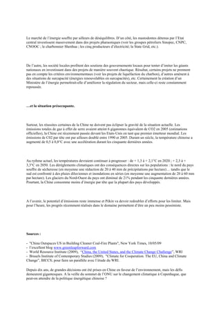 Le marché de l‟énergie souffre par ailleurs de déséquilibres. D‟un côté, les mastodontes détenus par l‟Etat
central investissent massivement dans des projets pharaoniques (voir les groupes pétroliers Sinopec, CNPC,
CNOOC ; le charbonnier Shenhua ; les cinq producteurs d‟électricité; la State Grid, etc.).




De l‟autre, les société locales profitent des soutiens des gouvernements locaux pour tenter d‟imiter les géants
nationaux en investissant dans des projets de manière souvent chaotique. Résultat, certains projets ne prennent
pas en compte les critères environnementaux (voir les projets de liquéfaction du charbon), d‟autres amènent à
des situations de surcapacité (énergies renouvelables en surcapacités), etc. Certainement la création d‟un
Ministère de l‟énergie permettrait-elle d‟améliorer la régulation du secteur, mais celle-ci reste constamment
repoussée.




…et la situation préoccupante.




Surtout, les réussites certaines de la Chine ne doivent pas éclipser la gravité de la situation actuelle. Les
émissions totales de gaz à effet de serre avaient atteint 6 gigatonnes équivalent de CO2 en 2005 (estimations
officielles), la Chine est récemment passée devant les Etats-Unis en tant que premier émetteur mondial. Les
émissions de C02 par tête ont par ailleurs doublé entre 1990 et 2005. Durant un siècle, la température chinoise a
augmenté de 0,5 à 0,8°C avec une accélération durant les cinquante dernières années.




Au rythme actuel, les températures devraient continuer à progresser : de + 1,3 à + 2,1°C en 2020 ; + 2,3 à +
3,3°C en 2050. Les dérèglements climatiques ont des conséquences directes sur les populations : le nord du pays
souffre de sécheresse (en moyenne une réduction de 20 à 40 mm de précipitations par hectare)… tandis que le
sud est confronté à des pluies diluviennes et inondations en séries (en moyenne une augmentation de 20 à 60 mm
par hectare). Les glaciers du Nord-Ouest du pays ont diminué de 21% pendant les cinquante dernières années.
Pourtant, la Chine consomme moins d‟énergie par tête que la plupart des pays développés.




A l‟avenir, le potentiel d‟émissions reste immense et Pékin va devoir redoubler d‟efforts pour les limiter. Mais
pour l‟heure, les progrès récemment réalisés dans le domaine permettent d‟être un peu moins pessimiste.




Sources :

- "China Outspaces US in Building Cleaner Coal-Fire Plants", New York Times, 10/05/09
- l‟excellent blog www.greenleapforward.com
- World Resource Institute (2009), “China, the United States, and the Climate Change Challenge”, WRI
- Brusels Institute of Contemporary Studies (2009), "Climate for Cooperation. The EU, China and Climate
Change”, BICCS; pour faire un parallèle avec l‟étude du WRI.

Depuis dix ans, de grandes décisions ont été prises en Chine en faveur de l‟environnement, mais les défis
demeurent gigantesques. A la veille du sommet de l‟ONU sur le changement climatique à Copenhague, que
peut-on attendre de la politique énergétique chinoise ?
 