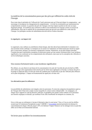 La maîtrise de la consommation passe par des prix qui reflètent les coûts réels de
l’énergie

Pour rester dans le périmètre de l‟efficacité de l‟outil, précisons juste qu‟il faut privilégier la compensation – qui
encourage et récompense les changements de comportements – et éviter les exonérations qui maintiennent les
comportements existants. La question des prix de l‟énergie et de leur impact sociétal est du reste un enjeu
largement partagé : de nombreux pays utilisent en effet la sous-tarification de l‟énergie comme un moyen de
redistribution, alors que la maîtrise de la consommation passe par des prix qui reflètent les coûts réels de
l‟énergie. Les politiques sociales de redistribution doivent relever d‟autres enceintes.




Le signal prix : un impact réel




Le signal prix, taxe carbone ou contribution climat énergie, doit être décisif pour déclencher la transition vers
une économie moins carbonée. Le transport est un secteur où l‟utilisateur est relativement peu réactif au signal
prix à court terme, puisque l‟on raisonne à équipement constant. Néanmoins, sur de plus longues périodes,
l‟examen des parcs automobiles européens et américains montre qu‟une essence fortement taxée a une incidence
significative, non seulement sur les comportements des utilisateurs, mais aussi sur la conception des véhicules et
sur les technologies associées.




Une essence fortement taxée a une incidence significative

Par ailleurs, on a pu observer une baisse de la consommation à la suite de l‟envolée des prix du baril en 2008,
alors même que cette augmentation était amortie par les fortes taxes appliquées en Europe. La hausse des prix à
la pompe se répercute donc à la fois par moins de conduite pour le particulier et par des véhicules plus efficaces
sur le plan énergétique. L‟impact environnemental du signal prix est donc réel.




Les alternatives pour les utilisateurs




Les possibilités de substitutions sont inégales selon les personnes. Il existe des catégories de population captives
de l‟énergie dont il faut tenir compte et pour lesquelles la voiture restera indispensable : les campagnes, où
chaque foyer supporte le coût de plusieurs véhicules, la périphérie des grands centres urbains et les personnes
aux horaires atypiques ou décalés, qui souffrent d‟une offre insuffisante de transports en commun, etc.




Est-ce à dire que ces utilisateurs n‟ont pas d‟alternative dans le court terme ? Non, si l‟on en croit les chiffres
avancés par la Commission Européenne ou par l‟ADEME. L‟écoconduite pourrait permettre de diminuer la
consommation de chaque véhicule jusqu‟à 10% et d‟atténuer l‟impact financier sur les ménages tout en ayant des
effets sur le bilan environnemental national.




Un levier pour accélérer les investissements
 