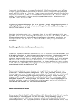 Acceptons la vision dominante sur les constats et les objectifs du réchauffement climatique, comme le fait par
exemple l‟excellent rapport Stern. Premièrement, en l‟absence de politique volontariste de réduction des rejets
annuels de CO2, le principal gaz à effet de serre d‟origine humaine, nous allons à la catastrophe. Deuxièmement,
une politique raisonnable est possible, qui consiste à réduire les rejets annuels de CO2 à environ 24 milliards de
tonnes en 2050, soit environ 25 % de moins qu?en 2000. Cette politique limiterait le réchauffement, et ses
dégâts. Elle coûterait environ 1 % du PIB.




Il y a un certain consensus sur cet objectif, mais pas sur la façon de l‟atteindre. Deux méthodes s?affrontent : la
méthode planificatrice, qui est celle de la France (et de l‟Europe), d‟un côté ; la méthode économique, avec
une taxe carbone généralisée, de l‟autre.




La méthode planificatrice consiste à dire : si le globe doit réduire ses rejets de 25 % par rapport à 2000, nous,
pays riches, devons les réduire bien davantage. Bizarrement, en France, le -25 % a été transformé en -50 %. On a
ensuite décidé que nous devions faire deux fois plus fort que les autres, et donc que nos rejets devaient être
divisés par quatre d‟ici 2050, dans chacun des secteurs. On en a déduit un long catalogue d‟interdictions et
d‟obligations.




La méthode planificatrice est inefficace pour plusieurs raisons




Tout d‟abord, traiter hexagonalement un problème mondial n?est pas une façon de le résoudre. En 2050 les rejets
de la France représenteraient 0,8 % des rejets du globe (en l‟absence de politiques volontaristes). Les réduire de
25 % ou de 50 % ou même de 75 % aurait un impact négligeable sur le total des rejets. Bon pour notre
conscience, désastreux pour la planète. La méthode peut même être contre-productive : si une activité qui rejette
100 tonnes de CO2 est chassée hors de France et s?installe dans un pays où elle rejette 200 tonnes, notre zèle
aura augmenté, pas réduit, les rejets mondiaux. La bataille du CO2 se jouera, se gagnera ou se perdra, en Chine,
en Inde, en Russie ou au Brésil. Des politiques qui, par construction, ignorent ce que font ces pays n?atteindront
certainement pas l‟objectif de réduction globale visé.




La réponse à cette objection de bon sens tient en un mot : exemplarité. Si nous nous flagellons avec assez
d‟ostentation et d‟obstination, les autres vont nous imiter. Cette foi dans la contagion de la vertu est naïve et
irréaliste. La preuve en est que l‟exemple, nous le donnons déjà, et qu?il n?est pas du tout suivi. La France est le
pays du monde qui rejette le moins de CO2 par million de dollars de PIB produit : moins de 200 tonnes, à
comparer avec 300 tonnes pour l‟Allemagne, 500 pour les Etats-Unis, le Brésil ou le Mexique, plus de 2 500
pour la Chine et la Russie. Si l‟exemplarité suffisait, tous les pays du monde s?aligneraient sur notre efficacité
énergétique actuelle (pas même besoin d‟une efficacité multipliée par quatre !), et l‟objectif recherché serait
atteint. Rien de tel ne se produit, hélas, ni ne se produira spontanément.




Ensuite, elle est sottement coûteuse




Lorsque le rapport Stern évalue à 1 % du PIB mondial le coût de la réduction des rejets de CO2 qu?il préconise,
c?est à condition que les réductions soient faites là où elles coûtent le moins cher. En gros, si toutes les
réductions qui coûtent moins de 20 € la tonne, et seulement celles-là, sont faites (le chiffre de 20 € est une
estimation approximative). Mais si quelque Gosplan décide des réductions indépendamment de leur coût, ce qui
 