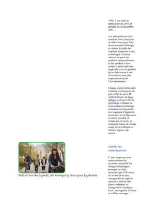 1990. Il est entré en
                                                              application en 2005, et
                                                              prendra fin en décembre
                                                              2012.

                                                              Les industriels ont déjà
                                                              amélioré leurs processus
                                                              de fabrication pour faire
                                                              des économies d‟énergie
                                                              et réduire le poids des
                                                              matières premières et des
                                                              emballages. Certains
                                                              mettent au point des
                                                              produits moins polluants
                                                              et des produits « éco-
                                                              conçus » dont toutes les
                                                              étapes de la vie du produit
                                                              (de sa fabrication à son
                                                              élimination) sont plus
                                                              respectueuses pour
                                                              l‟environnement.

                                                              Chaque citoyen peut aider
                                                              à limiter les émissions de
                                                              gaz à effet de serre. Il
                                                              suffit d‟adopter de bons
                                                              réflexes comme éviter le
                                                              gaspillage et réduire sa
                                                              consommation d‟énergie
                                                              en isolant son logement,
                                                              en s‟équipant d‟appareils
                                                              économes, en se déplaçant
                                                              le moins possible en
                                                              voiture ou en avion, en
                                                              mangeant moins de viande
                                                              rouge et en préférant les
                                                              fruits et légumes de
                                                              saison...




                                                              Limiter les
                                                              conséquences

                                                              C‟est s‟organiser pour
                                                              mieux prévoir les
                                                              cyclones, accueillir les
                                                              réfugiés climatiques,
                                                              protéger les côtes
                                                              menacées par l‟élévation
Vélo et marche à pieds, des transports doux pour la planète   du niveau de la mer,
                                                              sauvegarder les espèces
                                                              animales, cultiver des
                                                              plantes adaptées au
                                                              changement climatique
                                                              local, sauvegarder la faune
                                                              et la flore sauvages…
 