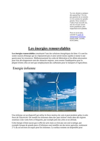 Tu vois, demain se prépare
                                                                          dès aujourd‟hui ! Il n‟est
                                                                          pas question de se remettre
                                                                          à vivre comme nos grands-
                                                                          parents. Nous sommes à
                                                                          l‟aube d‟une nouvelle ère,
                                                                          une ère où nous serons
                                                                          moins gaspilleurs, plus
                                                                          respectueux de la planète.

                                                                          Pour en savoir plus,
                                                                          consulte le guide du
                                                                          changement climatique
                                                                          (fichier PDF, 2,01Mo,
                                                                          02/03/2009).




                     Les énergies renouvelables
Les énergies renouvelables constituent l’une des solutions énergétiques du futur. Ce sont les
seules sources d'énergie qui ne s'épuiseront pas et ainsi seront moins sujettes à mener à une
guerre pour les ressources. Malheureusement les coûts de fabrication et les délais nécessaires
pour leur développement sont des obstacles majeurs, tout comme l'inadéquation pour la
plupart d'entre elles en tant que remplacement des carburants pour le transport et l'agriculture.

 Energie éolienne




Une éolienne est un dispositif qui utilise la force motrice du vent et peut produire grâce à cette
force de l'électricité. On installe les éoliennes dans des 'parc éoliens' situés dans des régions
soumises à des vents forts et fréquents, par exemple près des côtes et en altitude.
Cette énergie n'émet aucun gaz à effet de serre mais ce n'est pas son seul avantage, par
exemple lorsque de grands parcs d’éoliennes sont installés sur des terres agricoles, seulement
2 % du sol environ est requis pour les éoliennes. La surface restante est disponible pour
 