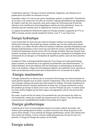 l’exploitation agricole, l’élevage et d’autres utilisations. Egalement, une éolienne est en
grande partie recyclable car construite en acier.
Cependant, même si le vent est une source énergétique 'gratuite' et inépuisable, l'introduction
de ces parcs a été controversé. En effet, les riverains craignent généralement une dégradation
de l'aspect visuel des sites concernés, ainsi qu'un impact sur l'écosystème par le bruit des
éoliennes et les interférences électromagnétiques induites par leurs générateurs. Aussi, les
éoliennes peuvent constituer pour la migration des oiseaux un obstacle mortel.
La capacité de production d'électricité à partir de l'énergie éolienne a augmenté de 19 % en
2006 en Europe, premier marché mondial de l'éolien, et de 27 % aux États-Unis.

Energie hydraulique
L'eau stockée dans les réservoirs que créent les barrages renferme une énergie potentielle.
Libérée par le barrage, elle produit une énergie cinétique que l'on peut utiliser pour animer
des turbines. Les vallées fluviales offrent les meilleurs conditions naturelles d'installations des
barrages hydroélectriques et leurs réservoirs sont autant de sources considérable d'eau douce.
L'électricité hydraulique fournie environ 20% de l'énergie mondiale. Bien que l'énergie ainsi
produite soit propre une controverse existe souvent quant aux conséquences écologiques de la
construction de ces barrages et à l'inondation de superficies parfois vastes de terres autrefois
peuplées.
Exemple en Chine, le barrage hydroélectrique des Trois Gorges est le plus grand barrage
jamais construit, ses dimensions et ses capacités de productions sont impressionnantes. 1,2
million habitants ont du être déplacés,160 sites historiques et archéologiques de plusieurs
villes et de nombreux villages ont été totalement engloutis, de nombreuses terres agricoles et
forêts ont été détruites bouleversant alors la biodiversité et la vie humaine de la région.

 Energie marémotrice
L'énergie marémotrice est obtenue par la construction d'un barrage sur un bassin/estuaire de
marée derrière laquelle eaux de marée viennent s'emprisonner. Elles sont ensuite libérées pour
créer l'énergie cinétique nécessaire pour faire tourner les turbines. On étudie actuellement la
possibilité de maîtriser l'énergie marémotrice en haute mer. L'énergie marémotrice ne peut
être produite que lorsque la marée est en cours -environ 10 heures par jour- et comme seules
les zones côtières frappées par de fortes vagues sont appropriées, peu de sites peuvent être
aménagés.
Par contre, la perte du flux de marée et l'accumulation de vase provoquent des effets sur
l'environnement, comme par exemple des nuisances pour les oiseaux, et les déviations de
courant peuvent considérablement modifier l'écosystème de la région.

Energie géothermique
L'intérieur de la Terre est incroyablement chaud et en certains endroits du monde, cette
chaleur rejoint pratiquement la surface, ou même la traverse sous forme de geysers ou de
sources d'eau chaudes. C'est le principe de l'énergie géothermique, utiliser cette chaleur pour
faire tourner des turbines. Cela ne concerne malheureusement que très peu de sites et le
potentiel, à l'image de l'énergie des océans, est très fiable.


Energie solaire
 