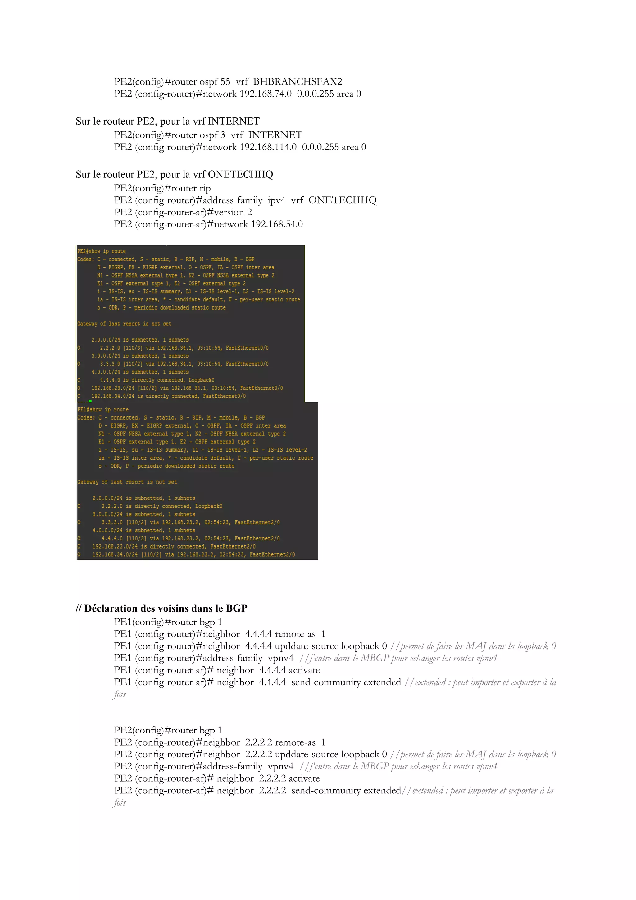 PE2(config)#router ospf 55 vrf BHBRANCHSFAX2
PE2 (config-router)#network 192.168.74.0 0.0.0.255 area 0
Sur le routeur PE2, pour la vrf INTERNET
PE2(config)#router ospf 3 vrf INTERNET
PE2 (config-router)#network 192.168.114.0 0.0.0.255 area 0
Sur le routeur PE2, pour la vrf ONETECHHQ
PE2(config)#router rip
PE2 (config-router)#address-family ipv4 vrf ONETECHHQ
PE2 (config-router-af)#version 2
PE2 (config-router-af)#network 192.168.54.0
// Déclaration des voisins dans le BGP
PE1(config)#router bgp 1
PE1 (config-router)#neighbor 4.4.4.4 remote-as 1
PE1 (config-router)#neighbor 4.4.4.4 upddate-source loopback 0 //permet de faire les MAJ dans la loopback 0
PE1 (config-router)#address-family vpnv4 //j’entre dans le MBGP pour echanger les routes vpnv4
PE1 (config-router-af)# neighbor 4.4.4.4 activate
PE1 (config-router-af)# neighbor 4.4.4.4 send-community extended //extended : peut importer et exporter à la
fois
PE2(config)#router bgp 1
PE2 (config-router)#neighbor 2.2.2.2 remote-as 1
PE2 (config-router)#neighbor 2.2.2.2 upddate-source loopback 0 //permet de faire les MAJ dans la loopback 0
PE2 (config-router)#address-family vpnv4 //j’entre dans le MBGP pour echanger les routes vpnv4
PE2 (config-router-af)# neighbor 2.2.2.2 activate
PE2 (config-router-af)# neighbor 2.2.2.2 send-community extended//extended : peut importer et exporter à la
fois
 
