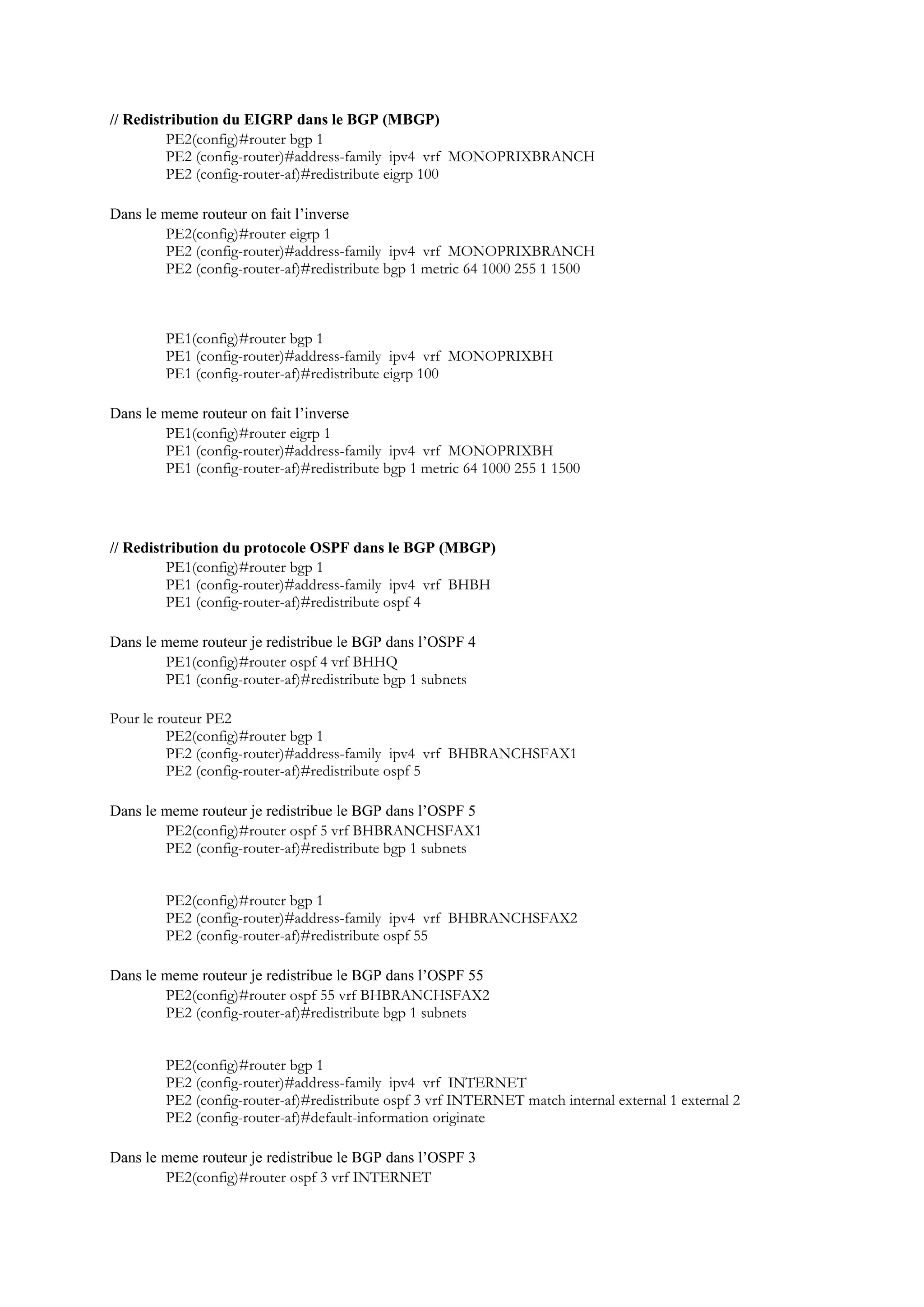 // Redistribution du EIGRP dans le BGP (MBGP)
PE2(config)#router bgp 1
PE2 (config-router)#address-family ipv4 vrf MONOPRIXBRANCH
PE2 (config-router-af)#redistribute eigrp 100
Dans le meme routeur on fait l’inverse
PE2(config)#router eigrp 1
PE2 (config-router)#address-family ipv4 vrf MONOPRIXBRANCH
PE2 (config-router-af)#redistribute bgp 1 metric 64 1000 255 1 1500
PE1(config)#router bgp 1
PE1 (config-router)#address-family ipv4 vrf MONOPRIXBH
PE1 (config-router-af)#redistribute eigrp 100
Dans le meme routeur on fait l’inverse
PE1(config)#router eigrp 1
PE1 (config-router)#address-family ipv4 vrf MONOPRIXBH
PE1 (config-router-af)#redistribute bgp 1 metric 64 1000 255 1 1500
// Redistribution du protocole OSPF dans le BGP (MBGP)
PE1(config)#router bgp 1
PE1 (config-router)#address-family ipv4 vrf BHBH
PE1 (config-router-af)#redistribute ospf 4
Dans le meme routeur je redistribue le BGP dans l’OSPF 4
PE1(config)#router ospf 4 vrf BHHQ
PE1 (config-router-af)#redistribute bgp 1 subnets
Pour le routeur PE2
PE2(config)#router bgp 1
PE2 (config-router)#address-family ipv4 vrf BHBRANCHSFAX1
PE2 (config-router-af)#redistribute ospf 5
Dans le meme routeur je redistribue le BGP dans l’OSPF 5
PE2(config)#router ospf 5 vrf BHBRANCHSFAX1
PE2 (config-router-af)#redistribute bgp 1 subnets
PE2(config)#router bgp 1
PE2 (config-router)#address-family ipv4 vrf BHBRANCHSFAX2
PE2 (config-router-af)#redistribute ospf 55
Dans le meme routeur je redistribue le BGP dans l’OSPF 55
PE2(config)#router ospf 55 vrf BHBRANCHSFAX2
PE2 (config-router-af)#redistribute bgp 1 subnets
PE2(config)#router bgp 1
PE2 (config-router)#address-family ipv4 vrf INTERNET
PE2 (config-router-af)#redistribute ospf 3 vrf INTERNET match internal external 1 external 2
PE2 (config-router-af)#default-information originate
Dans le meme routeur je redistribue le BGP dans l’OSPF 3
PE2(config)#router ospf 3 vrf INTERNET
 