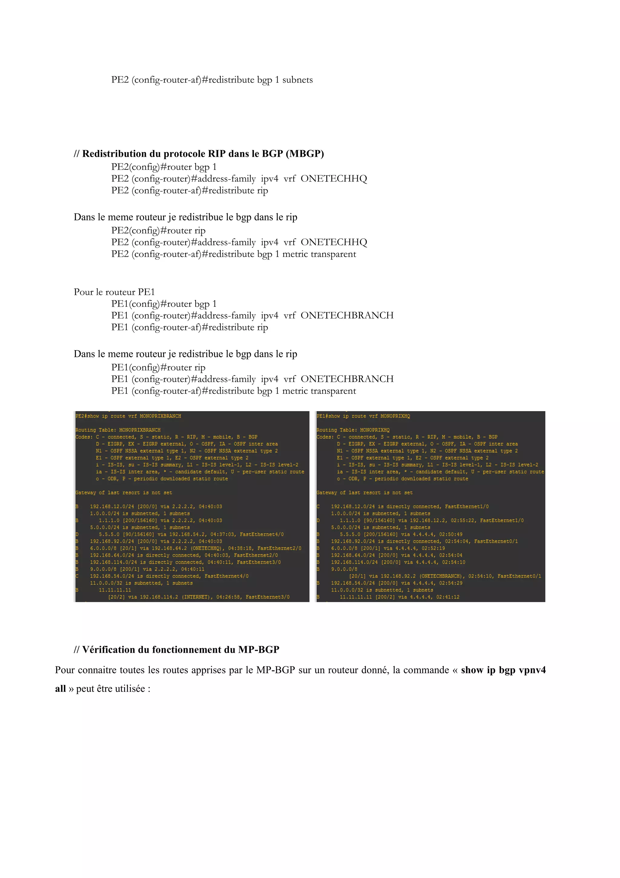 PE2 (config-router-af)#redistribute bgp 1 subnets
// Redistribution du protocole RIP dans le BGP (MBGP)
PE2(config)#router bgp 1
PE2 (config-router)#address-family ipv4 vrf ONETECHHQ
PE2 (config-router-af)#redistribute rip
Dans le meme routeur je redistribue le bgp dans le rip
PE2(config)#router rip
PE2 (config-router)#address-family ipv4 vrf ONETECHHQ
PE2 (config-router-af)#redistribute bgp 1 metric transparent
Pour le routeur PE1
PE1(config)#router bgp 1
PE1 (config-router)#address-family ipv4 vrf ONETECHBRANCH
PE1 (config-router-af)#redistribute rip
Dans le meme routeur je redistribue le bgp dans le rip
PE1(config)#router rip
PE1 (config-router)#address-family ipv4 vrf ONETECHBRANCH
PE1 (config-router-af)#redistribute bgp 1 metric transparent
// Vérification du fonctionnement du MP-BGP
Pour connaitre toutes les routes apprises par le MP-BGP sur un routeur donné, la commande « show ip bgp vpnv4
all » peut être utilisée :
 