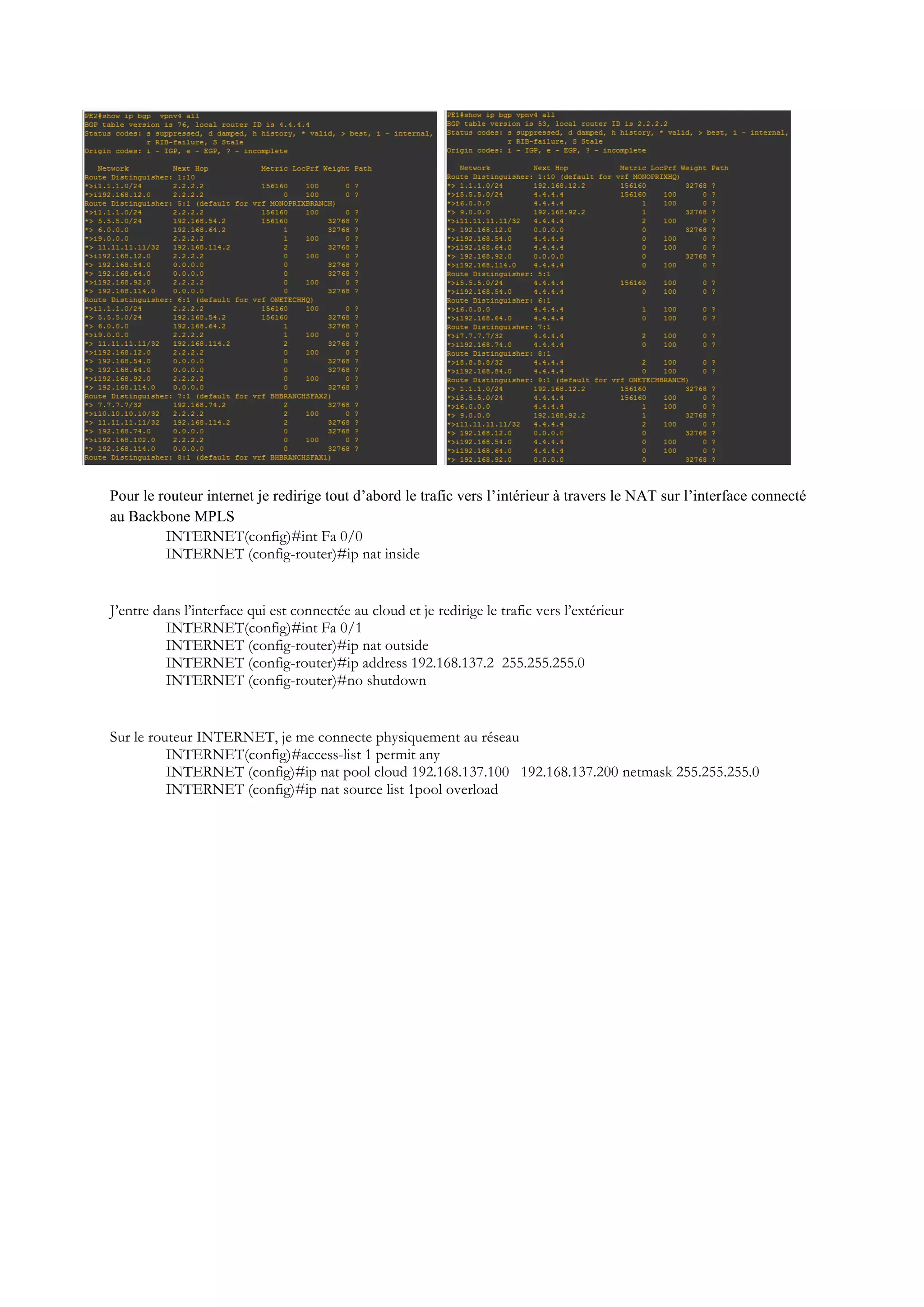 Pour le routeur internet je redirige tout d’abord le trafic vers l’intérieur à travers le NAT sur l’interface connecté
au Backbone MPLS
INTERNET(config)#int Fa 0/0
INTERNET (config-router)#ip nat inside
J’entre dans l’interface qui est connectée au cloud et je redirige le trafic vers l’extérieur
INTERNET(config)#int Fa 0/1
INTERNET (config-router)#ip nat outside
INTERNET (config-router)#ip address 192.168.137.2 255.255.255.0
INTERNET (config-router)#no shutdown
Sur le routeur INTERNET, je me connecte physiquement au réseau
INTERNET(config)#access-list 1 permit any
INTERNET (config)#ip nat pool cloud 192.168.137.100 192.168.137.200 netmask 255.255.255.0
INTERNET (config)#ip nat source list 1pool overload
 