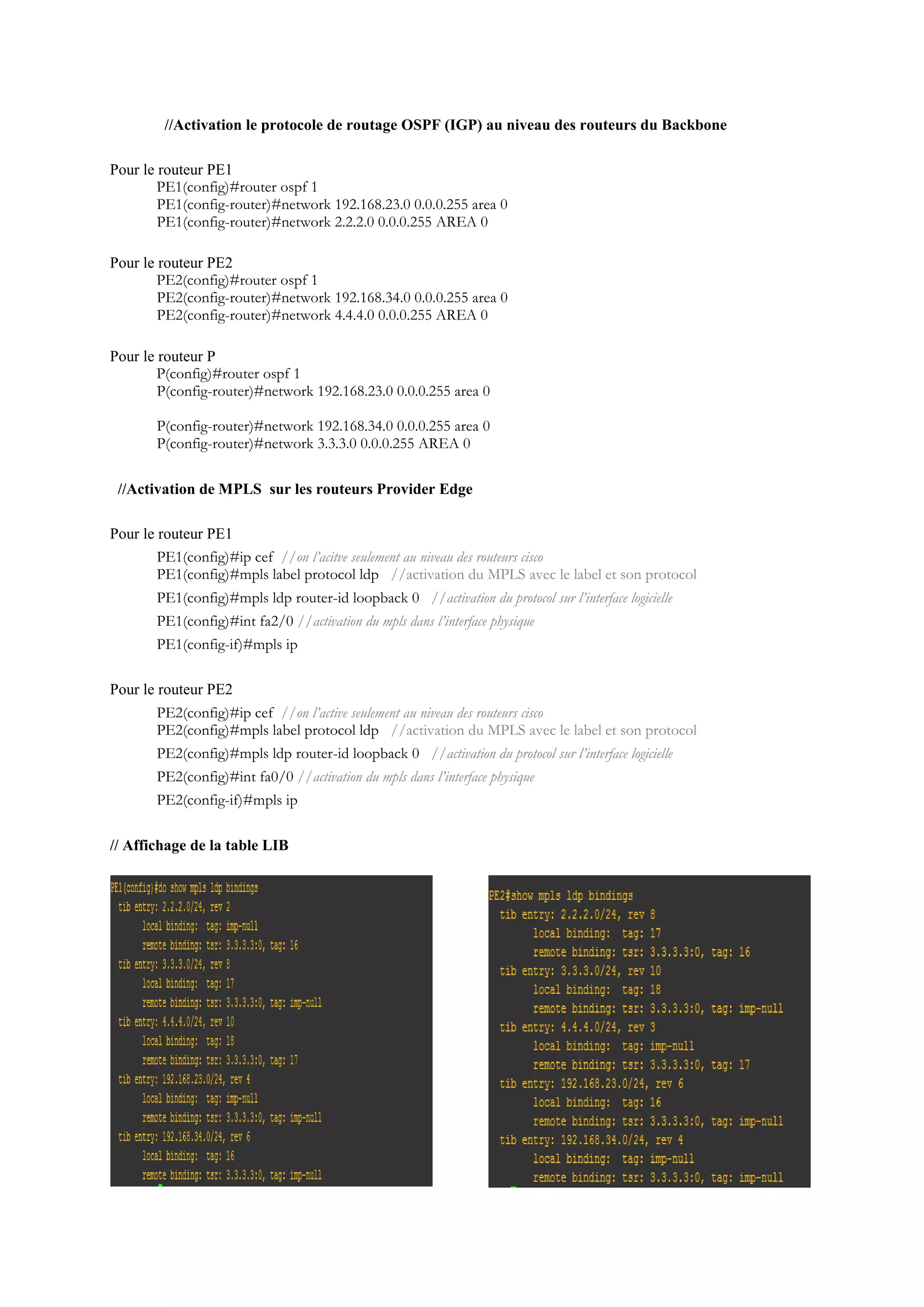 //Activation le protocole de routage OSPF (IGP) au niveau des routeurs du Backbone
Pour le routeur PE1
PE1(config)#router ospf 1
PE1(config-router)#network 192.168.23.0 0.0.0.255 area 0
PE1(config-router)#network 2.2.2.0 0.0.0.255 AREA 0
Pour le routeur PE2
PE2(config)#router ospf 1
PE2(config-router)#network 192.168.34.0 0.0.0.255 area 0
PE2(config-router)#network 4.4.4.0 0.0.0.255 AREA 0
Pour le routeur P
P(config)#router ospf 1
P(config-router)#network 192.168.23.0 0.0.0.255 area 0
P(config-router)#network 192.168.34.0 0.0.0.255 area 0
P(config-router)#network 3.3.3.0 0.0.0.255 AREA 0
//Activation de MPLS sur les routeurs Provider Edge
Pour le routeur PE1
PE1(config)#ip cef //on l’acitve seulement au niveau des routeurs cisco
PE1(config)#mpls label protocol ldp //activation du MPLS avec le label et son protocol
PE1(config)#mpls ldp router-id loopback 0 //activation du protocol sur l’interface logicielle
PE1(config)#int fa2/0 //activation du mpls dans l’interface physique
PE1(config-if)#mpls ip
Pour le routeur PE2
PE2(config)#ip cef //on l’active seulement au niveau des routeurs cisco
PE2(config)#mpls label protocol ldp //activation du MPLS avec le label et son protocol
PE2(config)#mpls ldp router-id loopback 0 //activation du protocol sur l’interface logicielle
PE2(config)#int fa0/0 //activation du mpls dans l’interface physique
PE2(config-if)#mpls ip
// Affichage de la table LIB
 