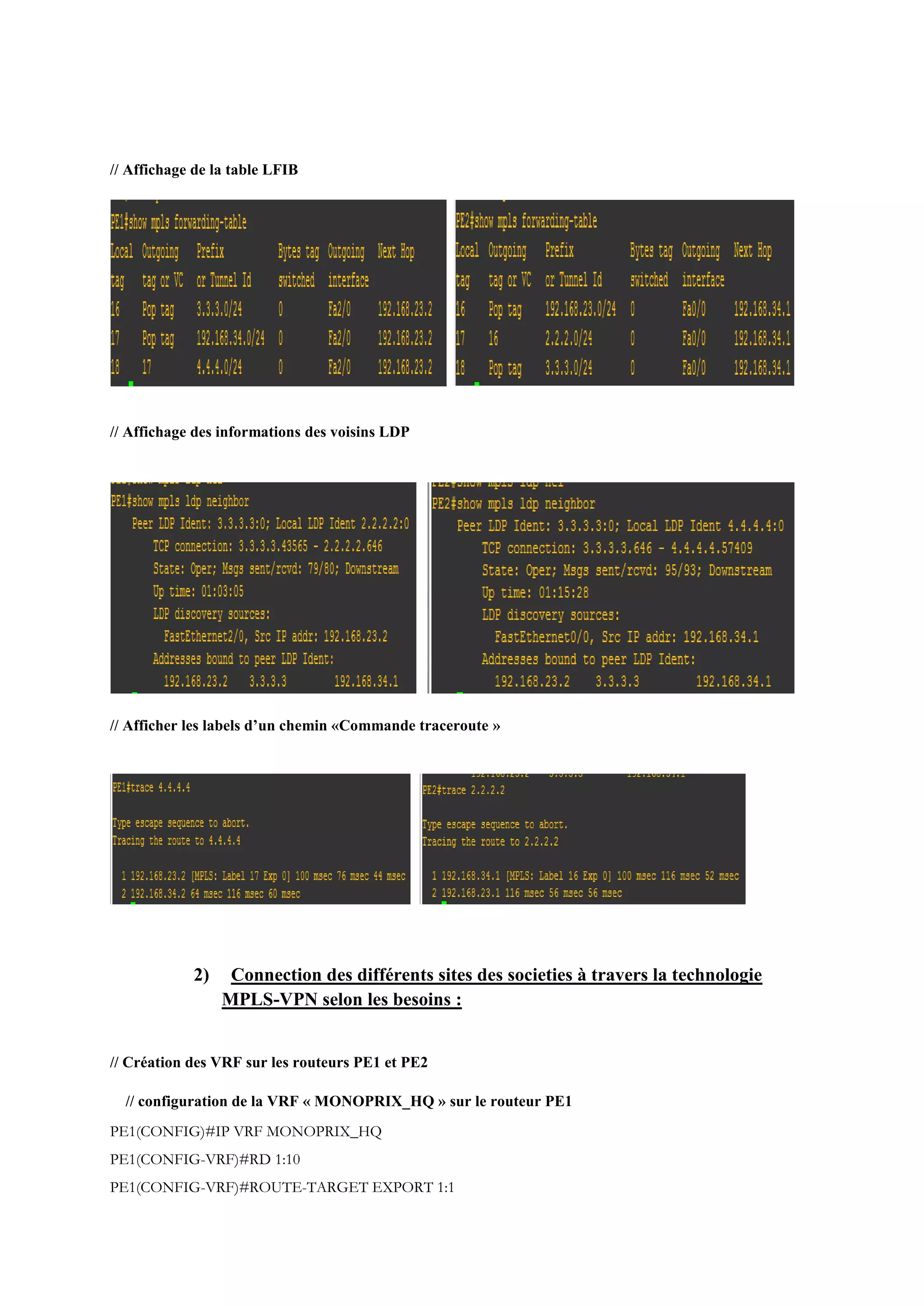 // Affichage de la table LFIB
// Affichage des informations des voisins LDP
// Afficher les labels d’un chemin «Commande traceroute »
2) Connection des différents sites des societies à travers la technologie
MPLS-VPN selon les besoins :
// Création des VRF sur les routeurs PE1 et PE2
// configuration de la VRF « MONOPRIX_HQ » sur le routeur PE1
PE1(CONFIG)#IP VRF MONOPRIX_HQ
PE1(CONFIG-VRF)#RD 1:10
PE1(CONFIG-VRF)#ROUTE-TARGET EXPORT 1:1
 