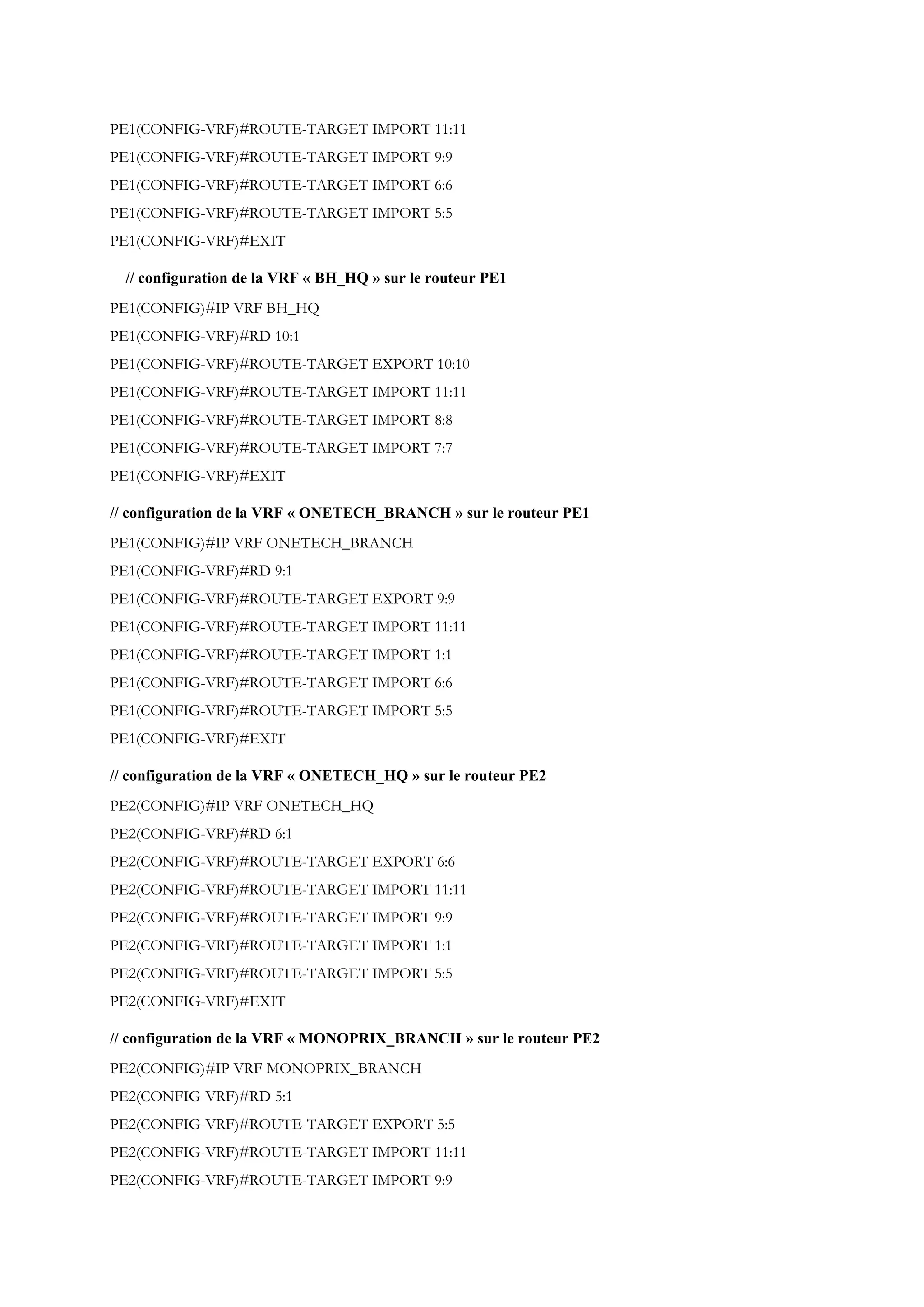 PE1(CONFIG-VRF)#ROUTE-TARGET IMPORT 11:11
PE1(CONFIG-VRF)#ROUTE-TARGET IMPORT 9:9
PE1(CONFIG-VRF)#ROUTE-TARGET IMPORT 6:6
PE1(CONFIG-VRF)#ROUTE-TARGET IMPORT 5:5
PE1(CONFIG-VRF)#EXIT
// configuration de la VRF « BH_HQ » sur le routeur PE1
PE1(CONFIG)#IP VRF BH_HQ
PE1(CONFIG-VRF)#RD 10:1
PE1(CONFIG-VRF)#ROUTE-TARGET EXPORT 10:10
PE1(CONFIG-VRF)#ROUTE-TARGET IMPORT 11:11
PE1(CONFIG-VRF)#ROUTE-TARGET IMPORT 8:8
PE1(CONFIG-VRF)#ROUTE-TARGET IMPORT 7:7
PE1(CONFIG-VRF)#EXIT
// configuration de la VRF « ONETECH_BRANCH » sur le routeur PE1
PE1(CONFIG)#IP VRF ONETECH_BRANCH
PE1(CONFIG-VRF)#RD 9:1
PE1(CONFIG-VRF)#ROUTE-TARGET EXPORT 9:9
PE1(CONFIG-VRF)#ROUTE-TARGET IMPORT 11:11
PE1(CONFIG-VRF)#ROUTE-TARGET IMPORT 1:1
PE1(CONFIG-VRF)#ROUTE-TARGET IMPORT 6:6
PE1(CONFIG-VRF)#ROUTE-TARGET IMPORT 5:5
PE1(CONFIG-VRF)#EXIT
// configuration de la VRF « ONETECH_HQ » sur le routeur PE2
PE2(CONFIG)#IP VRF ONETECH_HQ
PE2(CONFIG-VRF)#RD 6:1
PE2(CONFIG-VRF)#ROUTE-TARGET EXPORT 6:6
PE2(CONFIG-VRF)#ROUTE-TARGET IMPORT 11:11
PE2(CONFIG-VRF)#ROUTE-TARGET IMPORT 9:9
PE2(CONFIG-VRF)#ROUTE-TARGET IMPORT 1:1
PE2(CONFIG-VRF)#ROUTE-TARGET IMPORT 5:5
PE2(CONFIG-VRF)#EXIT
// configuration de la VRF « MONOPRIX_BRANCH » sur le routeur PE2
PE2(CONFIG)#IP VRF MONOPRIX_BRANCH
PE2(CONFIG-VRF)#RD 5:1
PE2(CONFIG-VRF)#ROUTE-TARGET EXPORT 5:5
PE2(CONFIG-VRF)#ROUTE-TARGET IMPORT 11:11
PE2(CONFIG-VRF)#ROUTE-TARGET IMPORT 9:9
 
