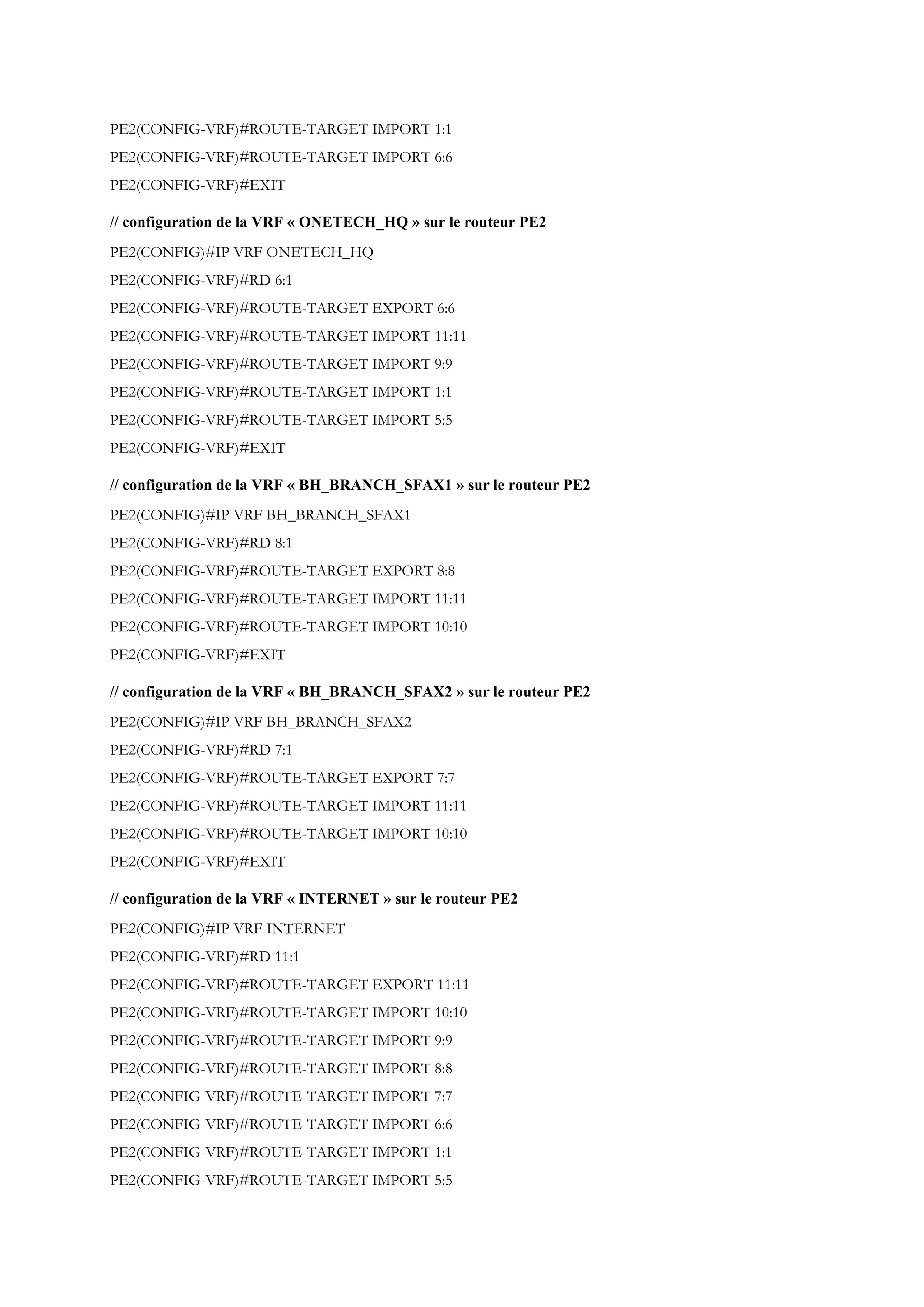 PE2(CONFIG-VRF)#ROUTE-TARGET IMPORT 1:1
PE2(CONFIG-VRF)#ROUTE-TARGET IMPORT 6:6
PE2(CONFIG-VRF)#EXIT
// configuration de la VRF « ONETECH_HQ » sur le routeur PE2
PE2(CONFIG)#IP VRF ONETECH_HQ
PE2(CONFIG-VRF)#RD 6:1
PE2(CONFIG-VRF)#ROUTE-TARGET EXPORT 6:6
PE2(CONFIG-VRF)#ROUTE-TARGET IMPORT 11:11
PE2(CONFIG-VRF)#ROUTE-TARGET IMPORT 9:9
PE2(CONFIG-VRF)#ROUTE-TARGET IMPORT 1:1
PE2(CONFIG-VRF)#ROUTE-TARGET IMPORT 5:5
PE2(CONFIG-VRF)#EXIT
// configuration de la VRF « BH_BRANCH_SFAX1 » sur le routeur PE2
PE2(CONFIG)#IP VRF BH_BRANCH_SFAX1
PE2(CONFIG-VRF)#RD 8:1
PE2(CONFIG-VRF)#ROUTE-TARGET EXPORT 8:8
PE2(CONFIG-VRF)#ROUTE-TARGET IMPORT 11:11
PE2(CONFIG-VRF)#ROUTE-TARGET IMPORT 10:10
PE2(CONFIG-VRF)#EXIT
// configuration de la VRF « BH_BRANCH_SFAX2 » sur le routeur PE2
PE2(CONFIG)#IP VRF BH_BRANCH_SFAX2
PE2(CONFIG-VRF)#RD 7:1
PE2(CONFIG-VRF)#ROUTE-TARGET EXPORT 7:7
PE2(CONFIG-VRF)#ROUTE-TARGET IMPORT 11:11
PE2(CONFIG-VRF)#ROUTE-TARGET IMPORT 10:10
PE2(CONFIG-VRF)#EXIT
// configuration de la VRF « INTERNET » sur le routeur PE2
PE2(CONFIG)#IP VRF INTERNET
PE2(CONFIG-VRF)#RD 11:1
PE2(CONFIG-VRF)#ROUTE-TARGET EXPORT 11:11
PE2(CONFIG-VRF)#ROUTE-TARGET IMPORT 10:10
PE2(CONFIG-VRF)#ROUTE-TARGET IMPORT 9:9
PE2(CONFIG-VRF)#ROUTE-TARGET IMPORT 8:8
PE2(CONFIG-VRF)#ROUTE-TARGET IMPORT 7:7
PE2(CONFIG-VRF)#ROUTE-TARGET IMPORT 6:6
PE2(CONFIG-VRF)#ROUTE-TARGET IMPORT 1:1
PE2(CONFIG-VRF)#ROUTE-TARGET IMPORT 5:5
 