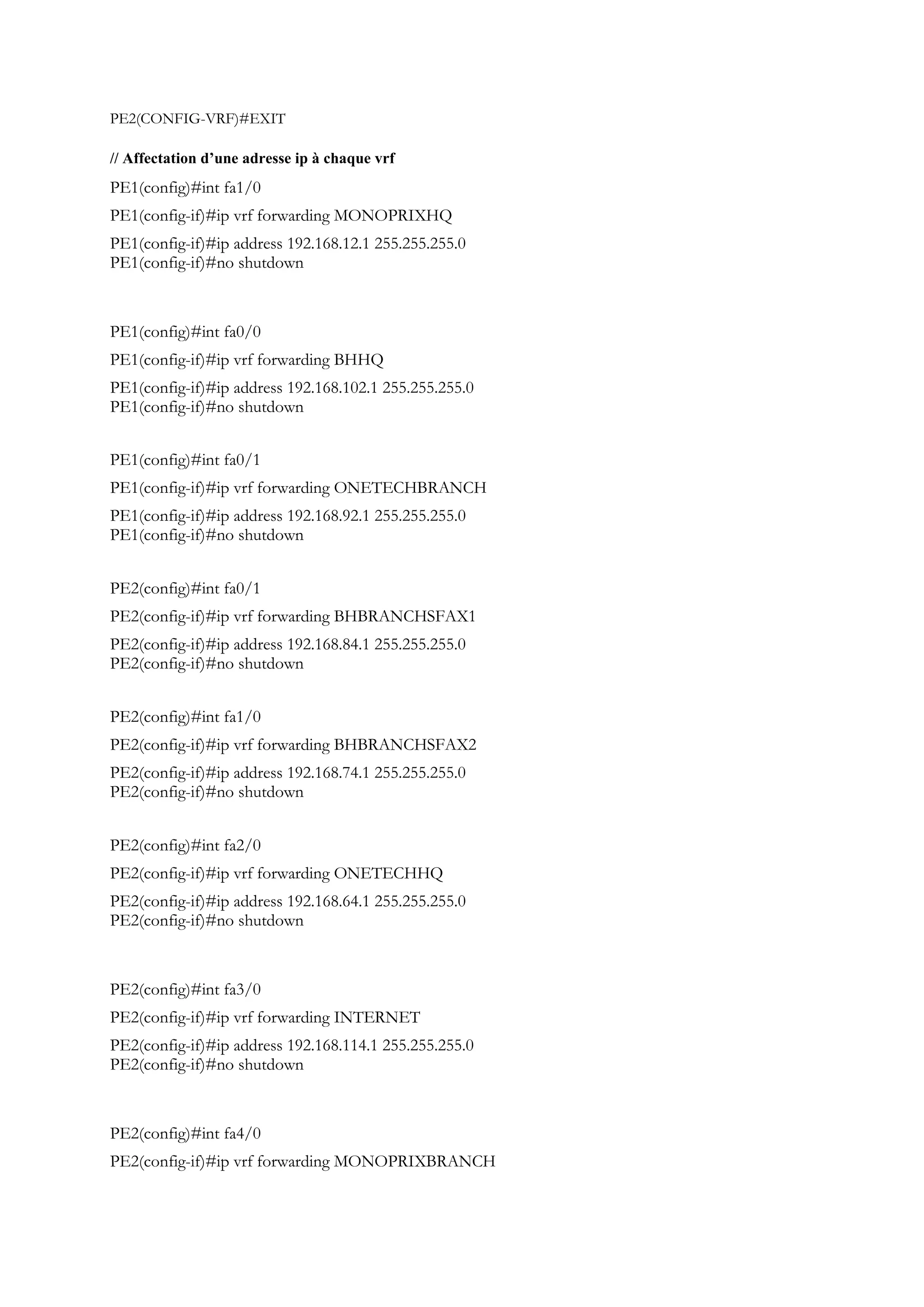PE2(CONFIG-VRF)#EXIT
// Affectation d’une adresse ip à chaque vrf
PE1(config)#int fa1/0
PE1(config-if)#ip vrf forwarding MONOPRIXHQ
PE1(config-if)#ip address 192.168.12.1 255.255.255.0
PE1(config-if)#no shutdown
PE1(config)#int fa0/0
PE1(config-if)#ip vrf forwarding BHHQ
PE1(config-if)#ip address 192.168.102.1 255.255.255.0
PE1(config-if)#no shutdown
PE1(config)#int fa0/1
PE1(config-if)#ip vrf forwarding ONETECHBRANCH
PE1(config-if)#ip address 192.168.92.1 255.255.255.0
PE1(config-if)#no shutdown
PE2(config)#int fa0/1
PE2(config-if)#ip vrf forwarding BHBRANCHSFAX1
PE2(config-if)#ip address 192.168.84.1 255.255.255.0
PE2(config-if)#no shutdown
PE2(config)#int fa1/0
PE2(config-if)#ip vrf forwarding BHBRANCHSFAX2
PE2(config-if)#ip address 192.168.74.1 255.255.255.0
PE2(config-if)#no shutdown
PE2(config)#int fa2/0
PE2(config-if)#ip vrf forwarding ONETECHHQ
PE2(config-if)#ip address 192.168.64.1 255.255.255.0
PE2(config-if)#no shutdown
PE2(config)#int fa3/0
PE2(config-if)#ip vrf forwarding INTERNET
PE2(config-if)#ip address 192.168.114.1 255.255.255.0
PE2(config-if)#no shutdown
PE2(config)#int fa4/0
PE2(config-if)#ip vrf forwarding MONOPRIXBRANCH
 