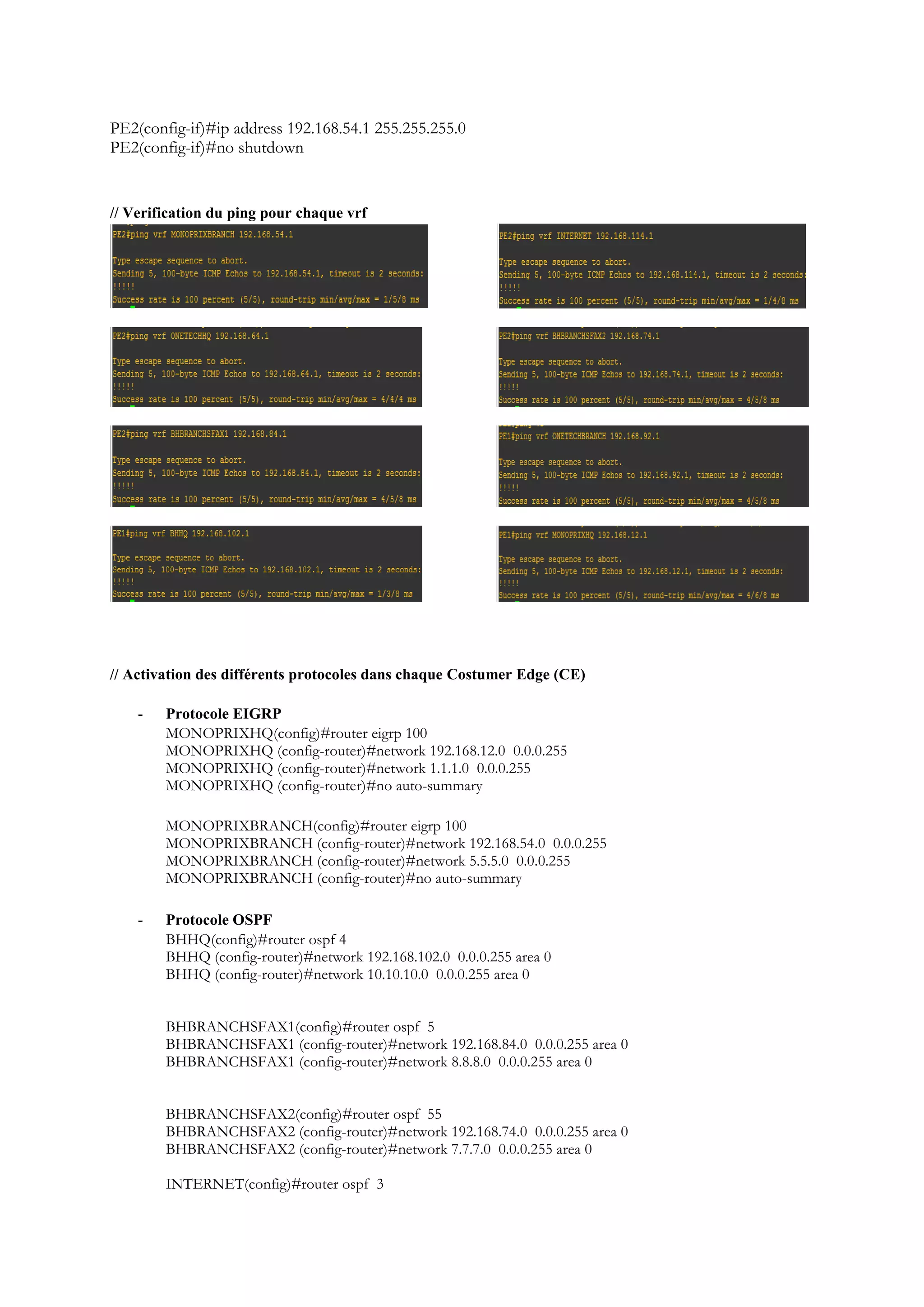 PE2(config-if)#ip address 192.168.54.1 255.255.255.0
PE2(config-if)#no shutdown
// Verification du ping pour chaque vrf
// Activation des différents protocoles dans chaque Costumer Edge (CE)
- Protocole EIGRP
MONOPRIXHQ(config)#router eigrp 100
MONOPRIXHQ (config-router)#network 192.168.12.0 0.0.0.255
MONOPRIXHQ (config-router)#network 1.1.1.0 0.0.0.255
MONOPRIXHQ (config-router)#no auto-summary
MONOPRIXBRANCH(config)#router eigrp 100
MONOPRIXBRANCH (config-router)#network 192.168.54.0 0.0.0.255
MONOPRIXBRANCH (config-router)#network 5.5.5.0 0.0.0.255
MONOPRIXBRANCH (config-router)#no auto-summary
- Protocole OSPF
BHHQ(config)#router ospf 4
BHHQ (config-router)#network 192.168.102.0 0.0.0.255 area 0
BHHQ (config-router)#network 10.10.10.0 0.0.0.255 area 0
BHBRANCHSFAX1(config)#router ospf 5
BHBRANCHSFAX1 (config-router)#network 192.168.84.0 0.0.0.255 area 0
BHBRANCHSFAX1 (config-router)#network 8.8.8.0 0.0.0.255 area 0
BHBRANCHSFAX2(config)#router ospf 55
BHBRANCHSFAX2 (config-router)#network 192.168.74.0 0.0.0.255 area 0
BHBRANCHSFAX2 (config-router)#network 7.7.7.0 0.0.0.255 area 0
INTERNET(config)#router ospf 3
 
