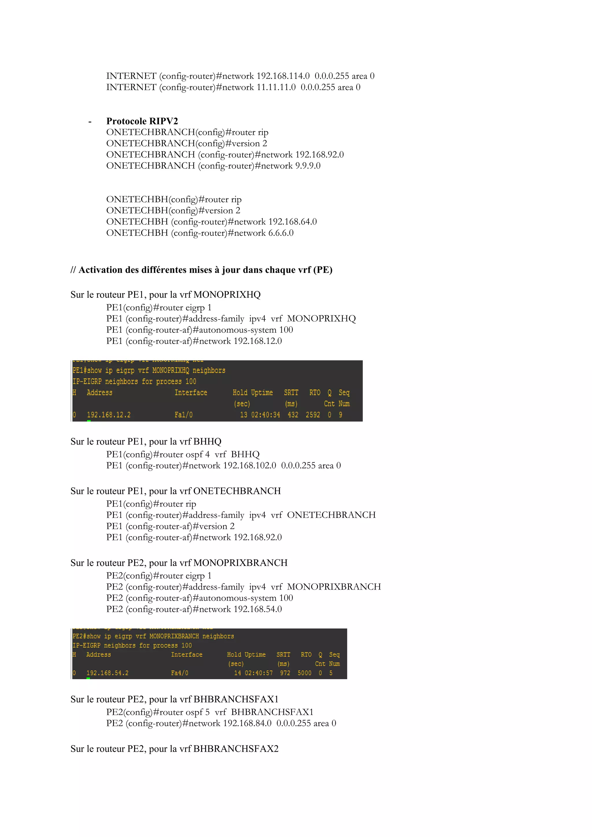 INTERNET (config-router)#network 192.168.114.0 0.0.0.255 area 0
INTERNET (config-router)#network 11.11.11.0 0.0.0.255 area 0
- Protocole RIPV2
ONETECHBRANCH(config)#router rip
ONETECHBRANCH(config)#version 2
ONETECHBRANCH (config-router)#network 192.168.92.0
ONETECHBRANCH (config-router)#network 9.9.9.0
ONETECHBH(config)#router rip
ONETECHBH(config)#version 2
ONETECHBH (config-router)#network 192.168.64.0
ONETECHBH (config-router)#network 6.6.6.0
// Activation des différentes mises à jour dans chaque vrf (PE)
Sur le routeur PE1, pour la vrf MONOPRIXHQ
PE1(config)#router eigrp 1
PE1 (config-router)#address-family ipv4 vrf MONOPRIXHQ
PE1 (config-router-af)#autonomous-system 100
PE1 (config-router-af)#network 192.168.12.0
Sur le routeur PE1, pour la vrf BHHQ
PE1(config)#router ospf 4 vrf BHHQ
PE1 (config-router)#network 192.168.102.0 0.0.0.255 area 0
Sur le routeur PE1, pour la vrf ONETECHBRANCH
PE1(config)#router rip
PE1 (config-router)#address-family ipv4 vrf ONETECHBRANCH
PE1 (config-router-af)#version 2
PE1 (config-router-af)#network 192.168.92.0
Sur le routeur PE2, pour la vrf MONOPRIXBRANCH
PE2(config)#router eigrp 1
PE2 (config-router)#address-family ipv4 vrf MONOPRIXBRANCH
PE2 (config-router-af)#autonomous-system 100
PE2 (config-router-af)#network 192.168.54.0
Sur le routeur PE2, pour la vrf BHBRANCHSFAX1
PE2(config)#router ospf 5 vrf BHBRANCHSFAX1
PE2 (config-router)#network 192.168.84.0 0.0.0.255 area 0
Sur le routeur PE2, pour la vrf BHBRANCHSFAX2
 